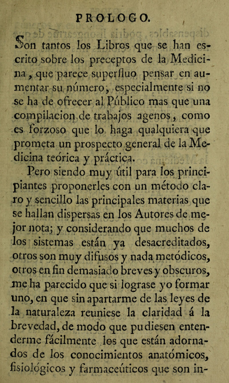 PROLOGO* Son tantos los Libros que se han es- crito sobre los preceptos de la Medici- na , que parece superfluo pensar en au- mentar su. número, especialmente si no se ha de ofrecer al Público mas que una compilacion.de trabajos agenos, como es forzoso que lo haga qualquiera que prometa un prospecto general de la Me- dicina teórica y práctica. Pero siendo muy útil para los princi- piantes proponerles con un método cla- ro y sencillo las principales materias que se hallan dispersas en los Autores de rae- jor notaj y considerando que muchos de los sistemas están ya desacreditados, otros son muy difusos y nada metódicos, otros en fin demasiado breves y obscuros, .me ha parecido que si lograse yo formar uno, en que sin apartarme de las leyes de la naturaleza reuniese la claridad á la brevedad, de modo que pudiesen enten- derme fácilmente los que están adorna- dos de los conocimientos anatómicos, fisiológicos y farmaceúticos que son in-