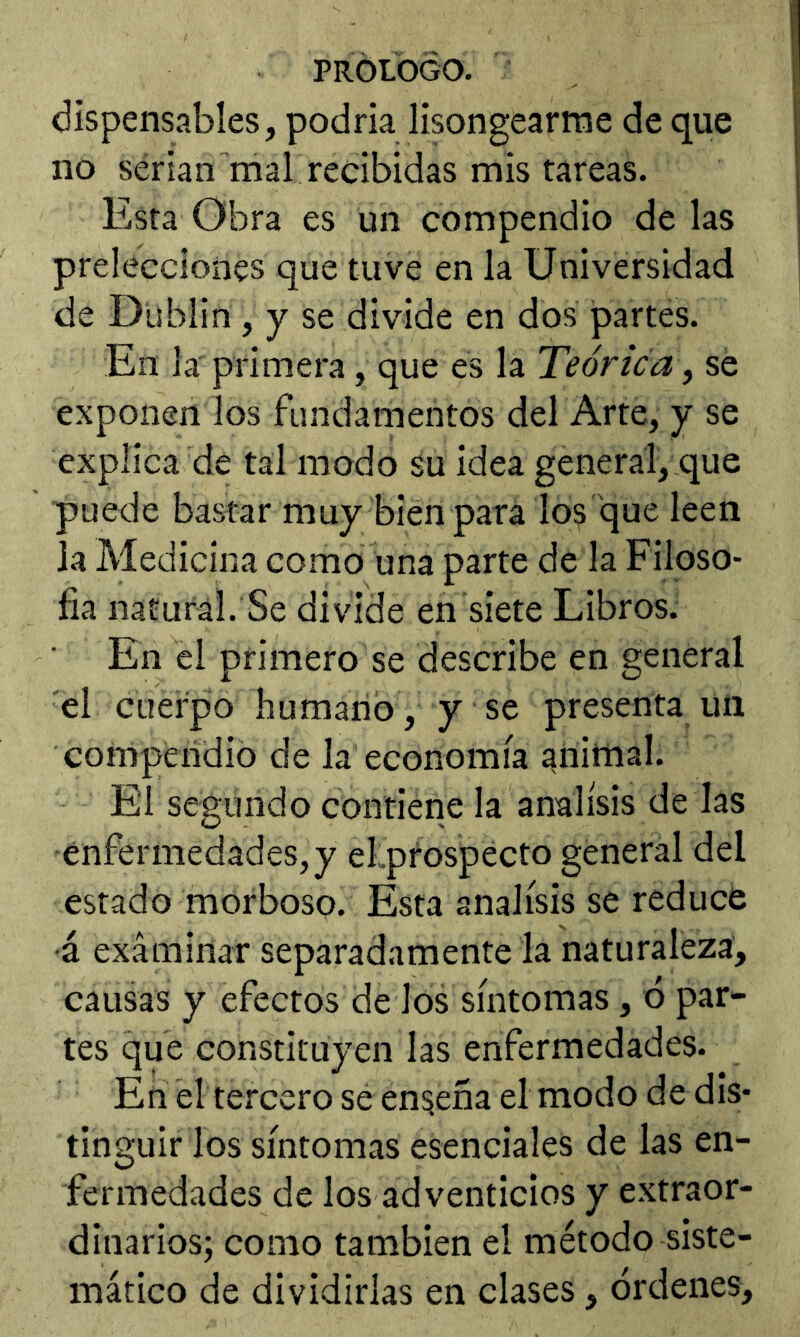 díspensables, podría lisongearme de que no serian mal recibidas mis tareas. Esta Obra es un compendio de las prelécciones que tuve en la Universidad de Dublin, y se divide en dos partes. En la primera, que es la Teórica, sé exponen los fundamentos del Arte, y se explica de tal modo su idea general, que puede bastar muy bien para lo^ que leen la Medicina como una parte de la Filoso- íia natural. Se divide en siete Libros. En el primero se describe en general el cuerpo humano , y se presenta un compendio de la economía animal. El segundo contierie la análisis de las enfermedades, y el.prospecto general del estado morboso. Esta análisis se reducé ■á exáminar separadamente la naturaleza, causas y efectos de los síntomas, 6 par- tes que constituyen las enfermedades. En el tercero se enseña el modo de dis- tinguir los síntomas esenciales de las en- fermedades de los adventicios y extraor- dinarios; como también el método siste- mático de dividirlas en clases, órdenes.