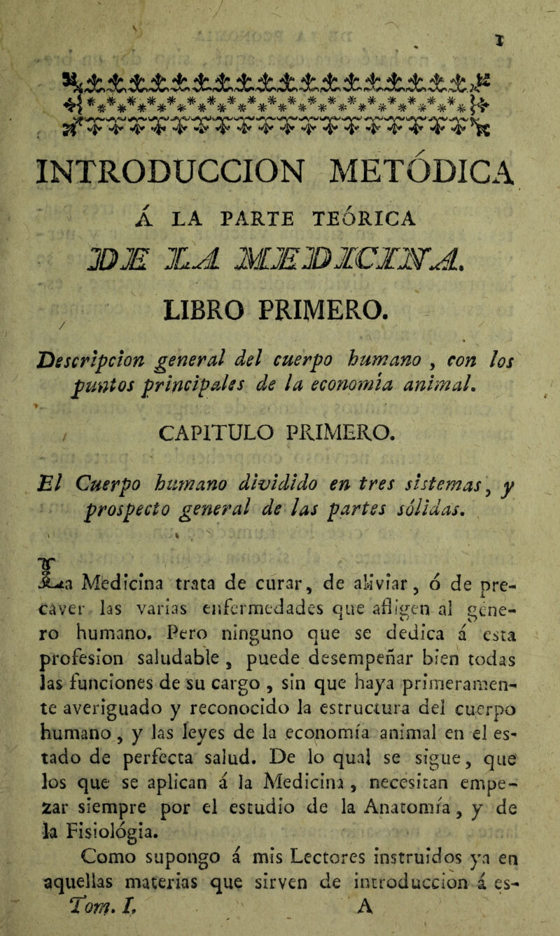 X 4v .i. 4.4y 4.4.4v 4v 4. vi. -4,4; 47^ INTRODUCCION METODICA Á LA PARTE TEÓRICA HJS XA MMXICXNA. LIBRO PRIMERO. / Descripción general del cuerpo humano , con los puntos principales de la economía animal. CAPITULO PPvIMERO. B/ Cuerpo humano dividido en tres sistemas \ y prospecto general de las partes sólidas. I v .ñ-ita Medicina trata de curítr, de aMviar, ó de pre- caver las varias enfcrraedades que afligen al gene- ro humano, Pero ninguno que se dedica á esta profesión saludable j puede desempeñar bien todas las funciones de su cargo , sin que haya primeramen- te averiguado y reconocido la estructura del cuerpo humano, y las leyes de la economía animal en el es- tado de perfecta salud. De lo qual se sigue, que los que se aplican á la Medicina, necesitan empe- gar siempre por el estudio de la Anatomía, y de la Fisiológia. Como supongo á mis Lectores instruidos ya en aquellas materias que sirven de introducción í es- Torn- If A