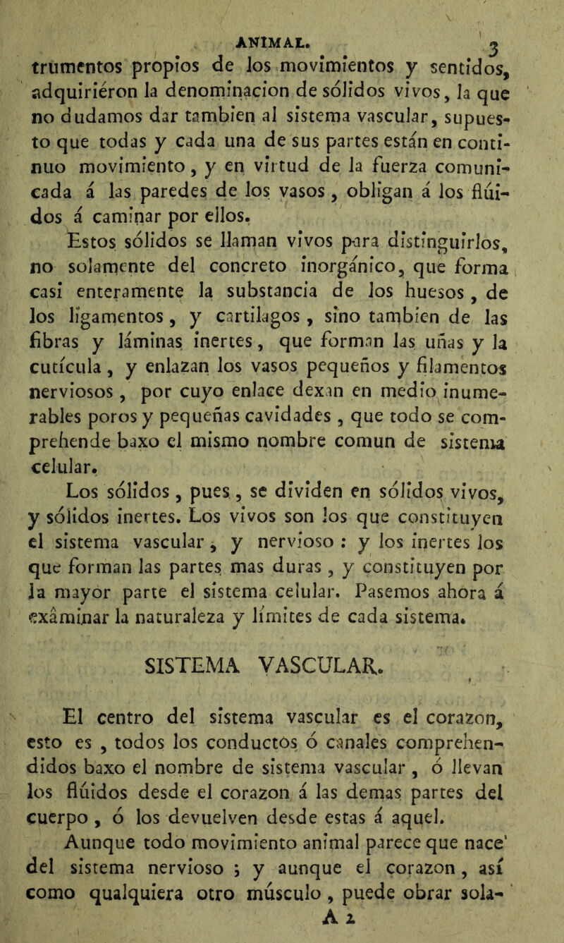 ANIMAL. ^ trunientos propios de los movimientos y sentidos, adquiriéron la denoininacion de sólidos vivos, la que no dudamos dar también al sistema vascular, supues- to que todas y cada una de sus partes están en conti- nuo movimiento, y en virtud de la fuerza comuni- cada á las paredes de los vasos, obligan á los flui- dos á caminar por ellos, Estos sólidos se llaman vivos p-ara distinguirlos, no solamente del concreto inorgánico, que forma casi enteramente la substancia de los huesos , de los ligamentos, y cartílagos , sino también de las fibras y láminas inertes, que forman las uñas y la cutícula, y enlazan los vasos pequeños y filamentos nerviosos , por cuyo enlace dexin en medio inume- rables poros y pequeñas cavidades , que todo se com- prehende baxo el mismo nombre común de sistenu celular. Los sólidos, pues , se dividen en sólidos vivos, y sólidos inertes. Los vivos son los que constituyen el sistema vascular j y nervioso ; y los inertes los que forman las parte? mas duras , y constituyen por la mayor parte el sistema celular. Pasemos ahora á examinar la naturaleza y límites de cada sistema» SISTEMA VASCULAR. El centro del sistema vascular es el corazón, esto es , todos los conductos ó canales comprehen- didos baxo el nombre de sistema vascular , ó llevan los flúidos desde el corazón á las demás partes del cuerpo , ó los devuelven desde estas á aquel. Aunque todo movimiento animal parece que nace' del sistema nervioso j y aunque el corazón, así como qualquiera otro músculo, puede obrar sola- Á t
