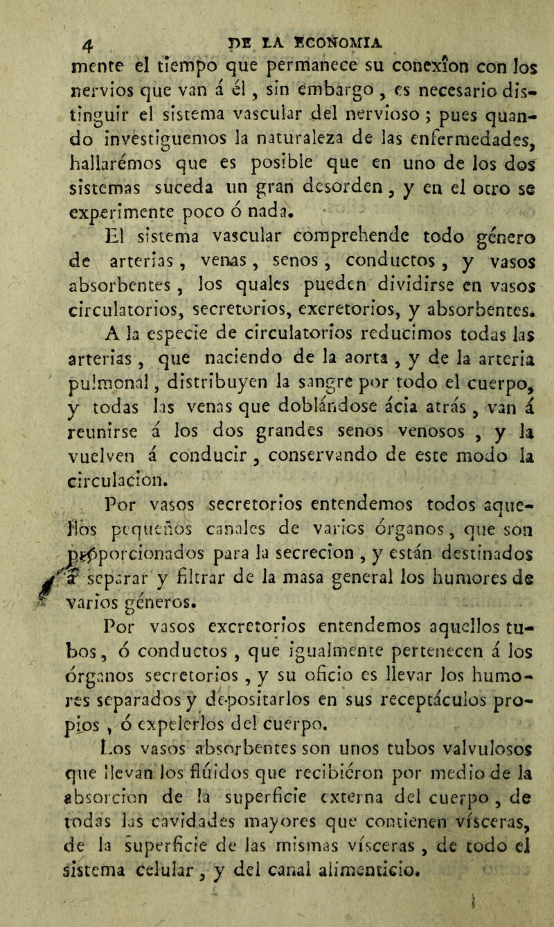 menre el tiempo que permanece su conexión con los nervios que van á él, sin embargo , es necesario dis- tinguir el sistema vascular del nervioso; pues quan- do investiguemos la naturaleza de las enfermedades, hallaremos que es posible que en uno de los dos sistemas suceda un gran desorden, y en el otro se experimente poco ó nada. El sistema vascular comprehende todo género de arterias, venas, senos, conductos, y vasos absorbentes, los quales pueden dividirse en vasos circulatorios, secretorios, excretorios, y absorbentes. A la especie de circulatorios reducimos todas las arterias, que naciendo de la aorta , y de la arteria pulmonal, distribuyen la sangre por todo el cuerpo, y todas las venas que doblándose acia atrás, van á reunirse á los dos grandes senos venosos , y la vuelven á conducir, conservando de este modo la circulación. Por vasos secretorios entendemos todos aque- flbs pequeños canales de varios órganos, que son Pífiporcionados para la secreción , y están destinados f ? separar y filtrar de la masa general los humores de varios géneros. Por vasos excretorios entendemos aquellos tu- bos, ó conductos, que igualmente pertenecen á los órganos secretorios , y su oficio es llevar los humo- res separados y dé-positarlos en sus receptáculos pro- pios , ó expelerlos del cuerpo. Los vasos absorbentes son unos tubos valvulosos que ilevan los fiiiidos que recibieron por medio de la absorción de !a superficie externa del cuerpo, de todas las cavidades mayores que contienen visceras, de la superficie de las mismas visceras , de todo el sistema celular , y del canal alimenticio.