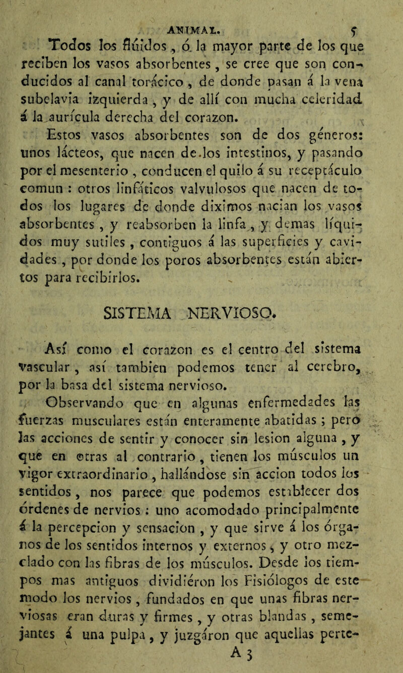Todos los fluidos, o. h mayor parte de los que reciben los vasos absorbentes, se cree que son con- ducidos al canal torácico » de donde pasan á la vena subclavia izquierda , y de allí con mucha celeridad, á la^aurícula derecha del corazón. Estos vasos absorbentes son de dos géneros; unos lácteos, que nacen dedos intestinos, y pasando por el mesenterio , conducen el quilo á su receptáculo común : otros linfáticos valvulosos que nacen de to- dos los lugares de donde diximos nacian los vasos absorbentes , y reabsorben la linfa , y demas líqui- dos muy sutiles , contiguos á las superficies y cavi- dades , por donde los poros absorbentes están abier- tos para recibirlos. SISTEÍ.1A NERVIOSO. Así como el corazón es el centro del sistema Vascular , así también podemos tener al cerebro, por la basa del sistema nervioso. Observando que en algunas enfermedades las fuerzas musculares están enteramente abatidas; pero Jas acciones de sentir y conocer sin lesion alguna , y que en ©tras al contrario, tienen los músculos un vigor extraordinario , hallándose sin acción todos los sentidos, nos parece que podemos estibJecer dos órdenes de nervios ; uno acomodado principalmente á la percepción y sensación , y que sirve á los órga- nos de los sentidos internos y externos <, y otro mez- clado con las fibras de los músculos. Desde ¡os tiem- pos mas antiguos dividieron los Fisiólogos de este modo los nervios, fundados en que unas fibras ner- viosas eran duras y firmes , y otras blandas, seme- jantes á una pulpa, y juzgaron que aquellas pertc-