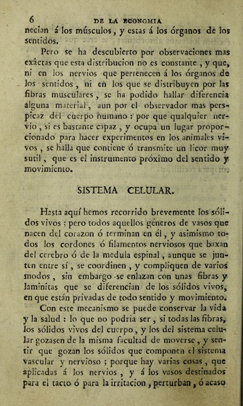 necían á los músculos, y escas i los órganos de los sentidos, Pero se ha descubierto por observaciones mas exáctas que esta distribución no es constante , y que, ni en ios nervios que pertenecen á los órganos de los sentidos , ni en los que se distribuyen por las fibras musculares , se ha podido hallar diferencia alguna material, aun por el observador mas pers- picaz del cuerpo humano : por que qualquier ner- vio , si es bastante capaz , y ocupa un lugar propor- cionado para hacer experimentos en los animales vi- vos , se halla que contiene ó transmite un licor muy sutil, que es ¿1 instrumento próximo del sentido y movimiento. SISTEMA CELULAR. Hasta aquí hemos recorrido brevemente los sóli- dos vivos; pero todos aquellos géneros de vasos que nacen del corazón ó terminan en él, y asimismo to- dos los cordones ó filamentos nerviosos que baxan del cerebro ó de la medula espinal , aunque se jun- ten entre sí, se coordinen , y compliquen de varios modos, sin embargo se enlazan con unas fibras y laminitas que se diferencian de los sólidos vivos, en que esta'n privadas de todo sentido y movimiento. Con este mecanismo se puede conservar la vida y la salud : lo que no podría ser , si todas las fibras, los sólidos vivos del cuerpo, y los del sistema celu- lar gozasen de la misma facultad de moverse , y sen- tir que gozan los sólidos que componen el sistema vascular y nervioso ; porque hay varias cosas , que aplicadas á los nervios , y á los vasos destinados para ei tacto ó para la irritación, perturban, ó acaso