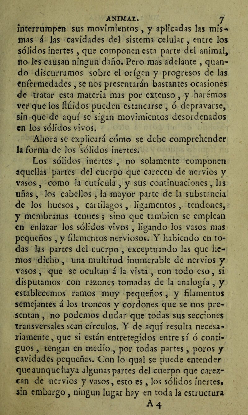 interrumpen sus movimientos , y aplicadas las mis-« mas á las cavidades del sistema celular, entre los sólidos inertes, que componen esta parte del animal, no les causan ningún daño, Pero mas adelante , quan- do discurramos sobre el origen y progresos de las enfermedades , se nos presentarán bastantes ocasionés de tratar esta materia mas por extenso , y haremos ver que los fluidos pueden estancarse , ó depravarse, ¡sin que de aquí se sigan movimientos desordenados en los sólidos vivos. Ahora se explicará cómo se debe comprehender la forma de los sólidos inertes. Los sólidos inertes , no solamente componen aquellas partes del cuerpo que carecen de nervios y vasos , como la cutícula , y sus continuaciones, las uñas , los cabellos , la mayor parte de la substancia de los huesos, cartílagos ,< ligamentos, tendones, y membranas tenues ; sino que también se emplean en enlazar los sólidos vivos, ligando los vasos mas pequeños, y filamentos nerviosos. Y habiendo en to- das las partes del cuerpo , exceptuando las que he- mos dicho , una multitud inuraerable de nervios y vasos, que se ocultan á la vista , con todo eso, si disputamos con razones tomadas de la analogía , y establecemos ramos muy pequeños, y filamentos semejantes á los troncos y cordones que se nos pre- sentan , no podemos dudar que todas sus secciones transversales sean círculos. Y de aquí resulta necesa- riamente, que si están entretegidos entre sí ó conti- guos , tengan en medio, por todas partes, poros y cavidades pequeñas. Con lo qual se puede entender que aunque haya algunas partes del cuerpo que carez- can de nervios y vasos, esto es, los sólidos inertes» sin embargo, ningún lugar hay en toda la estructura