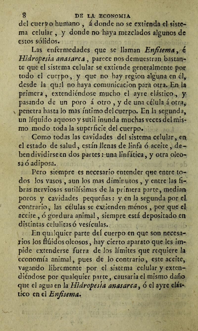del cuerS'o humano , á donde no se extienda el siste- ma celular , y donde no haya mezclados algunos de estos sólidos. Las enfermedades que se llaman Enfisema ^ k Hidropesía anasarca, parece nos demuestran bastan- te que el sistema celular se extiende generalmente por todo el cuerpo, y que no hay region alguna en él, desde la qüal no haya comunicación para otra. En la primera, extendiéndose mucho el ayre elástico, y pasando de un poro i otro , y de una célula á otra^ \ penetra hasta lo mas íntimo del cuerpo. En la segunda, un líquido aquoso y sutil inunda muchas veces del mis- mo modo toda la superficie del cuerpo. Como todas las cavidades del sistema celular, en el estado de salud, están llenas de linfa ó aceite, de- bendividirseen dos partes rama linfática, y otra oleo- sa ó adiposa. Pero sie-mpre es necesario entender que entre to- dos los vasos , aun los mas dimimitos, y entre las fi- bras nerviosas sutilísimas de la primera parte, median poros y cavidades pequeñas: y en la segunda por el contrario, las células se extienden ménos, por que el aceite , ó gordura animal, siempre está depositado en distintas celulitasó vesículas. En quaiquier parte del cuerpo en que son necesa- rios los fluidos oleosos, hay cierto aparato que les im- pide extenderse fuera de los límites que requiere la economía animal, pues de lo contrario, este aceite, vagando libremente por el sistema celular y exten- diéndose por quaiquier parte, causaria el mismo daño que el agua en la Hidropesía anasarca^ ó el ayre elás*, tico en el Enfisema»