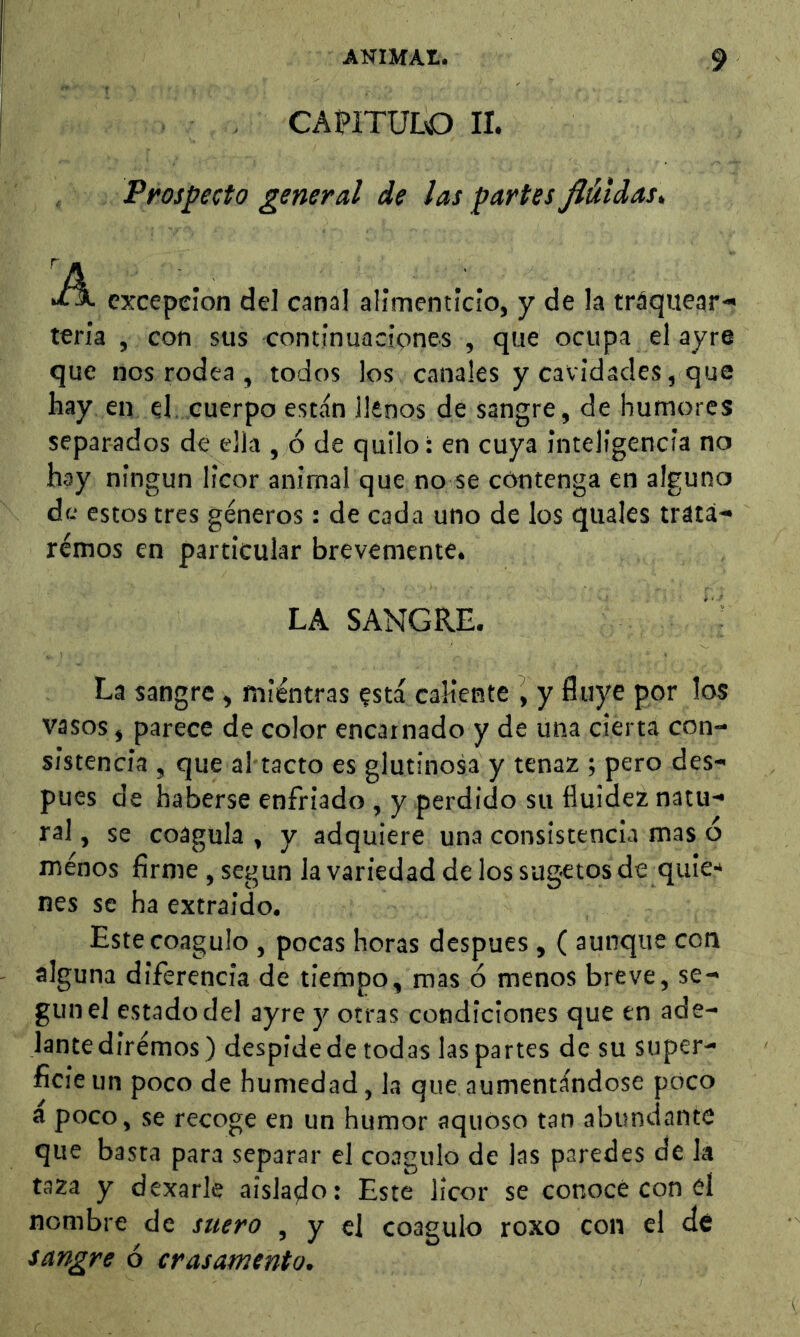 CAPITULO II. Prospecto general de las partes Jlútdas> excepción del canal alimenticio, y de la tráquear- teria , con sus continuacipnes , que ocupa el ayre que nos rodea , todos los canales y cavidades, que hay en el, cuerpo están llenos de sangre, de humores separados de ella , ó de quilo: en cuya inteligencia no hay ningún licor animal que no se contenga en alguno de estos tres géneros : de cada uno de los quales trata- rémos en particular brevemente. LA SANGRE. La sangre, mientras ?stá caÜente i y fluye por los vasos, parece de color encarnado y de una cierta con- sistencia , que al tacto es glutinosa y tenaz ; pero des- pues de haberse enfriado , y perdido su fluidez natu- ral , se coagula , y adquiere una consistencia mas ó menos firme , según la variedad de los sugetos de quie-» nes se ha extraido. Este coagulo , pocas horas despues , ( aunque con alguna diferencia de tiempo, mas ó menos breve, se- gún el estado del ayre y otras condiciones que en ade- lante diremos) despide de todas las partes de su super- ficie un poco de humedad, la que aumentándose poco a poco, se recoge en un humor aquoso tan abundante que basta para separar el coagulo de las paredes de k taza y dexarle aislado: Este licor se conoce con el nombre de suero , y el coagulo roxo con el de sangre ó crasamento.
