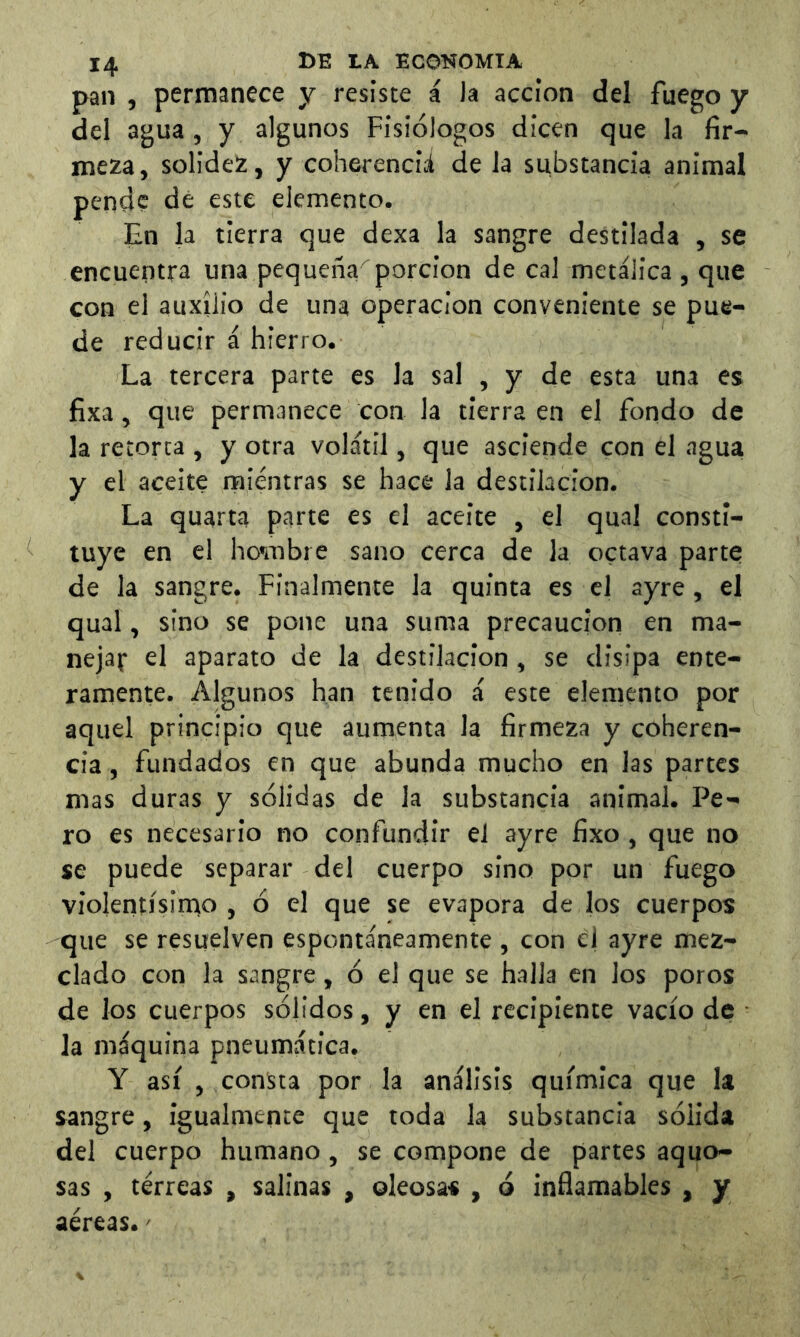 pan , permanece y resiste á la acción del fuego y del agua, y algunos Fisiólogos dicen que la fir- meza, solidez, y coherenciá de la substancia animal pende de este elemento. En la tierra que dexa la sangre destilada , se encuentra una pequeñaporción de cal metálica , que con el auxilio de una operación conveniente se pue- de reducir á hierro. La tercera parte es la sal , y de esta una es fixa, que permanece con la tierra en el fondo de la retorta , y otra volátil, que asciende con el agua y el aceite mientras se hace la destilación. La quarta parte es el aceite , el qual consti- tuye en el honubre sano cerca de la octava parte de la sangre. Finalmente la quinta es el ayre, el qual, sino se pone una suma precaución en ma- nejar el aparato de la destilación, se disipa ente- ramente. Algunos han tenido á este elemento por aquel principio que aumenta la firmeza y coheren- cia , fundados en que abunda mucho en las partes mas duras y sólidas de la substancia animal. Pe- ro es necesario no confundir el ayre fixo, que no se puede separar del cuerpo sino por un fuego violentísinao , ó el que se evapora de los cuerpos que se resuelven espontáneamente , con el ayre mez- clado con la sangre, ó el que se halla en los poros de los cuerpos sólidos, y en el recipiente vacío de la máquina pneumática. Y así , consta por la análisis química que la sangre, igualmente que toda la substancia sólida del cuerpo humano, se compone de partes aquo- sas , terreas , salinas , oleosas , ó infiamables , y aéreas.'