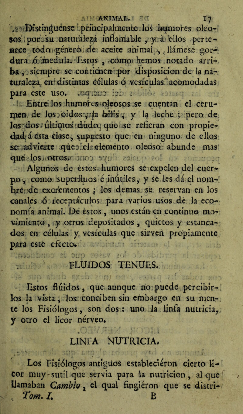 /¿ .■Bistin^uense -principalmente loS lasamores oleo- sos Lpon,'sunaturále?;á inflamable , yi: Wlos perte- nece todo ‘ generó .de; aceite ahimalo, llámese gor- dtira d/medula. Estos , cómoi hemos notado arri-, ba ,' . siempre, se contieiiea’ por disposición de la na- turaleza^, eir distintas células ó vesiculasi’acomodadas para este uso. .ccj-.eL-e : ' Entrelos huinoi-esioleosps.se . cuentan el ceru- jpen de los. oidos^ija bflis^. y la leche ; pero dc: los dos.'ultÍQio¿;diitdo.^ qüeise refieran con propie- dad'á ésta dase, supcpesto (jue; en ninguno de ellos; se .^vierte ;que3l£lr.elemento oleoso; abunde mas qué Ips.iQtros.r Tiio'j “jv:; -j Algunos de estos-humores se expelen del cuer- po, como supcjrftuQs é inútiles, y se les dá el nom- ine-de. excrementos 4 los demas se reservan en los canales ó receptáculos para varios usos de la eco- nomía animal. De éstos , unos están en continuo mo- ■vimiento , ,y otros depositados , quietos y estanca- dos en células ■ y vesículas que sirven propiamente para este efecto. . ; FLUIDOS TENUES. Estos fluidos , que aunque no puede percibir- los la vista, ios' conciben sin embargo en su men- te los Fisiólogos, son dos : uno la linfa nutricia, y otro el licor nérveo. LINFA NUTRICIA. Los Fisiólogos antiguos estableciérórt cierto li- cor muy-sutil que servia para k nutrición, al que llamaban Cambio, el qual fingléron que se distri- , Tom.L B