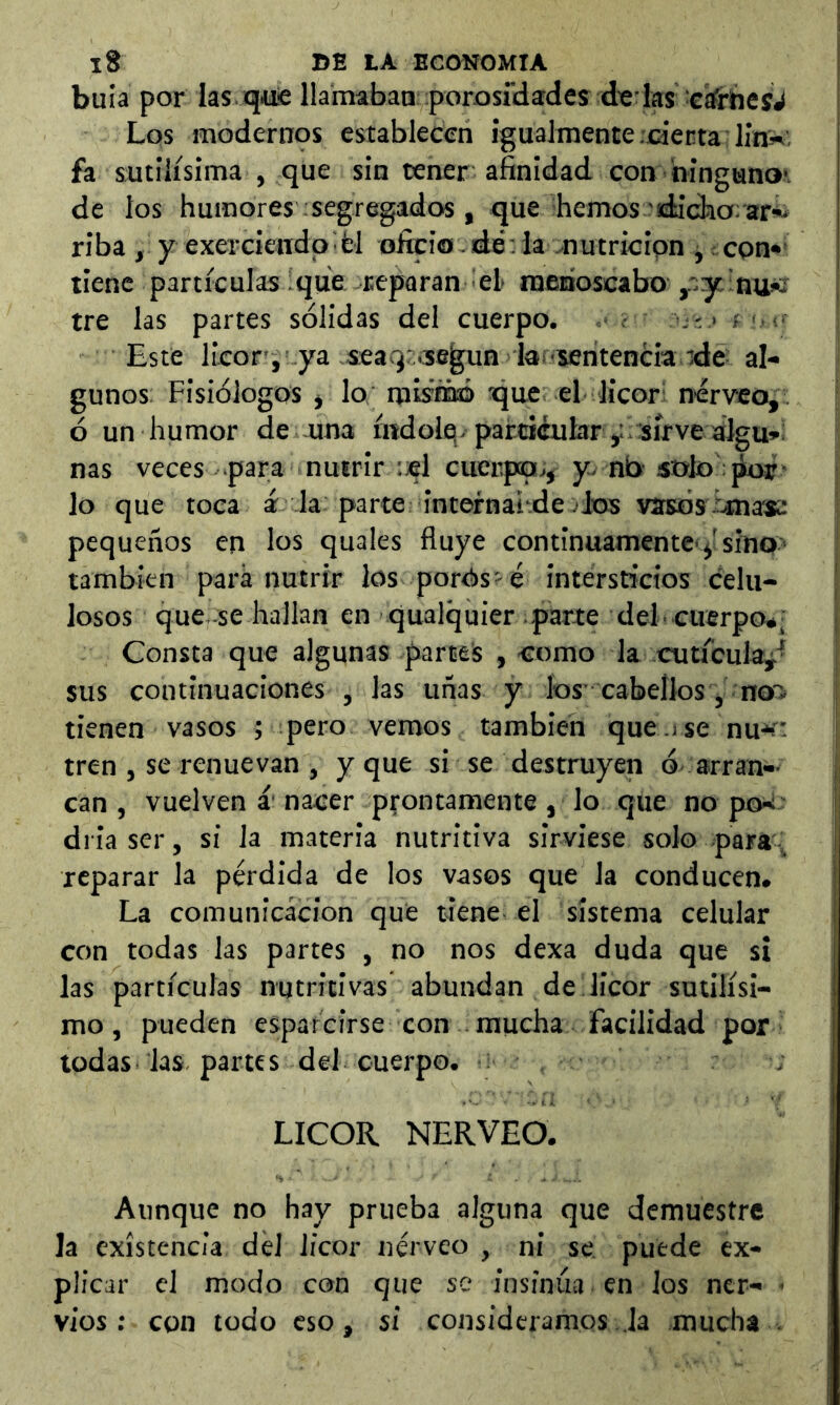 bula por las ¡quie llamabaa porosfdades due las :Gcfrhe5J Los modernps establecen igualmente.electa línw, fa sutilísima , que sin tener afinidad con bingano*. de ios humores segregados, que hemos'ídichorar^ riba , y exercieiidp^fcl oücio -dé .iaonutricipn j con» tiene partículas ique reparan el menoscabo ,r;y ;au>c tre las partes sólidas del cuerpo. . ■ ' Este licor’i ya-seaq: .según lar-sentencia rde al- gunos Fisiólogos j lo müfóó que el licor; nérveo, ó un humor de -una índolq-particular y sírve aigu*: ñas veces para nutrir :cl cuerpo;,^ y-nb-stxlo * lo que toca á-la parte internai.de jIos vasos ¿mas: pequeños en los quales fluye continuamente-^ísino> también paré nutrir los porós-é intersticios celu- losos que se hallan en qualquier parte del- cuerpo*, Consta que algunas partes , como la cutícula^^ sus continuaciones , las unas y los’cabellos y rroai tienen vasos ; pero vemos también que .i se nu-» tren , se renuevan , y que si se destruyen ó arran- can , vuelven á nacer prontamente, lo que no po-i; driaser, si la materia nutritiva sirviese solo para;; reparar la pérdida de los vasos que la conducen. La comunicación que tiene el sistema celular con todas las partes , no nos dexa duda que si las partículas nutritivas abundan de licor sutilísi- mo , pueden esparcirse con mucha facilidad por todas las partes del cuerpo. : LICOR NERVEO. Aunque no hay prueba alguna que demuestre la existencia dél licor tiérveo , ni se puede ex- plicar el modo con que se insinúa en los ner- ■ vios ; con todo eso, si consideramos Ja mucha .
