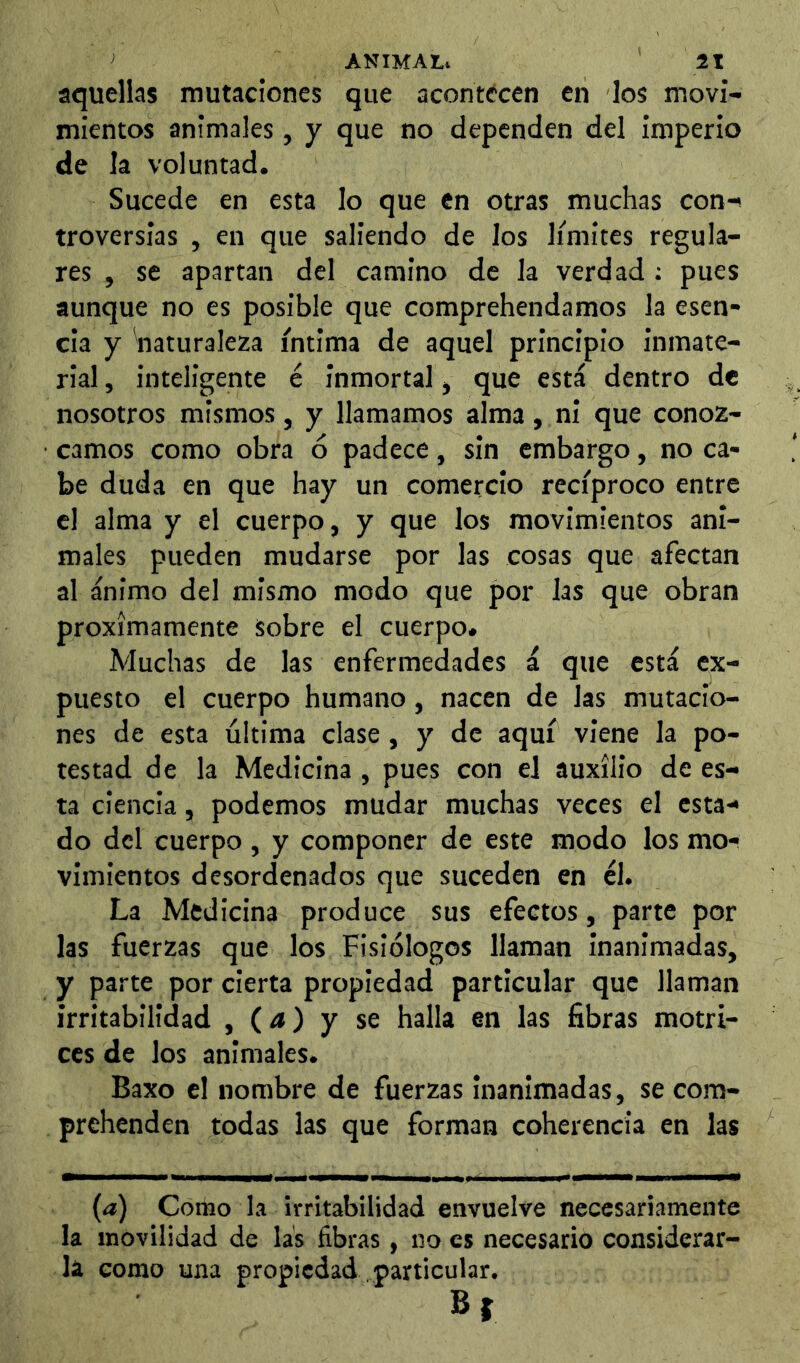 aquellas mutaciones que acontecen en los movi- mientos animales, y que no dependen del imperio de la voluntad. Sucede en esta lo que en otras muchas con-^ troversias , en que saliendo de los límites regula- res , se apartan del camino de la verdad : pues aunque no es posible que comprehendamos la esen- cia y naturaleza íntima de aquel principio inmate- rial , inteligente é inmortal, que está dentro de nosotros mismos, y llamamos alma, ni que conoz- camos como obra ó padece, sin embargo, no ca- be duda en que hay un comercio recíproco entre el alma y el cuerpo, y que los movimientos ani- males pueden mudarse por las cosas que afectan al ánimo del mismo modo que por las que obran próximamente sobre el cuerpo. Muchas de las enfermedades á que está ex- puesto el cuerpo humano, nacen de las mutacio- nes de esta última clase, y de aquí viene la po- testad de la Medicina , pues con el auxilio de es- ta ciencia, podemos mudar muchas veces el esta- do del cuerpo , y componer de este modo los mo- vimientos desordenados que suceden en él. La Medicina produce sus efectos, parte por las fuerzas que los Fisiólogos llaman inanimadas, y parte por cierta propiedad particular que llaman irritabilidad , (a) y se halla en las fibras motri- ces de los animales. Baxo el nombre de fuerzas inanimadas, se com- prehenden todas las que forman coherencia en las (a) Como La irritabilidad envuelve necesariamente la movilidad de las fibras, no es necesario considerar- la como una propiedad particular.