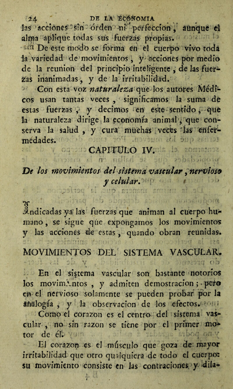las ’ accione^ - si'n orden -m- perfección , aünque el alma aplique todas sus fuerzas propias. . - icn De este módt) se forma en el tuerto vivo todá ia variedad de movimientos, y - acciones por medio de la reunion del principio inteligente , de las fuer^ Zas inanimadas, y de la irritabilidad. Con esta voz que los autoj-es Médí^* eos usan tantas veces , significamos la suma de estas fuerzas ,* y decimos en este * sentido, qu6 la naturaleza dirige .la pconomfa animal j que con- serva la salud , y cura' muchas vecbs 'las enfer- médades. ' CAPITULO IV. n-' De los movimientos del sistema vascularnervios» y celular. indicadas ya' las fuerzas que animan al cuerpo hu- mano , se sigue qiie expongamos los movimientos y las acciones de estas, quando obran reunidas. MOVIMIENTOS DEL SISTEMA VASCULAR. En el sistema vascular son bastante notorios los movimivntos , y admiten demostración ; • peí® en el nervioso solamente se pueden probar por la áfislogía , y la observación de los efectos. > Como el corazón es el centro del sistema vas- cular , no sin razón se tiene por el primer mo- tor de éb' : , ’ El corazón es el músculo que goza de mayor irritabilidad que otro qualquiera de todo el cuerpoí SU movimiento consiste en las contraciones. y diia-^