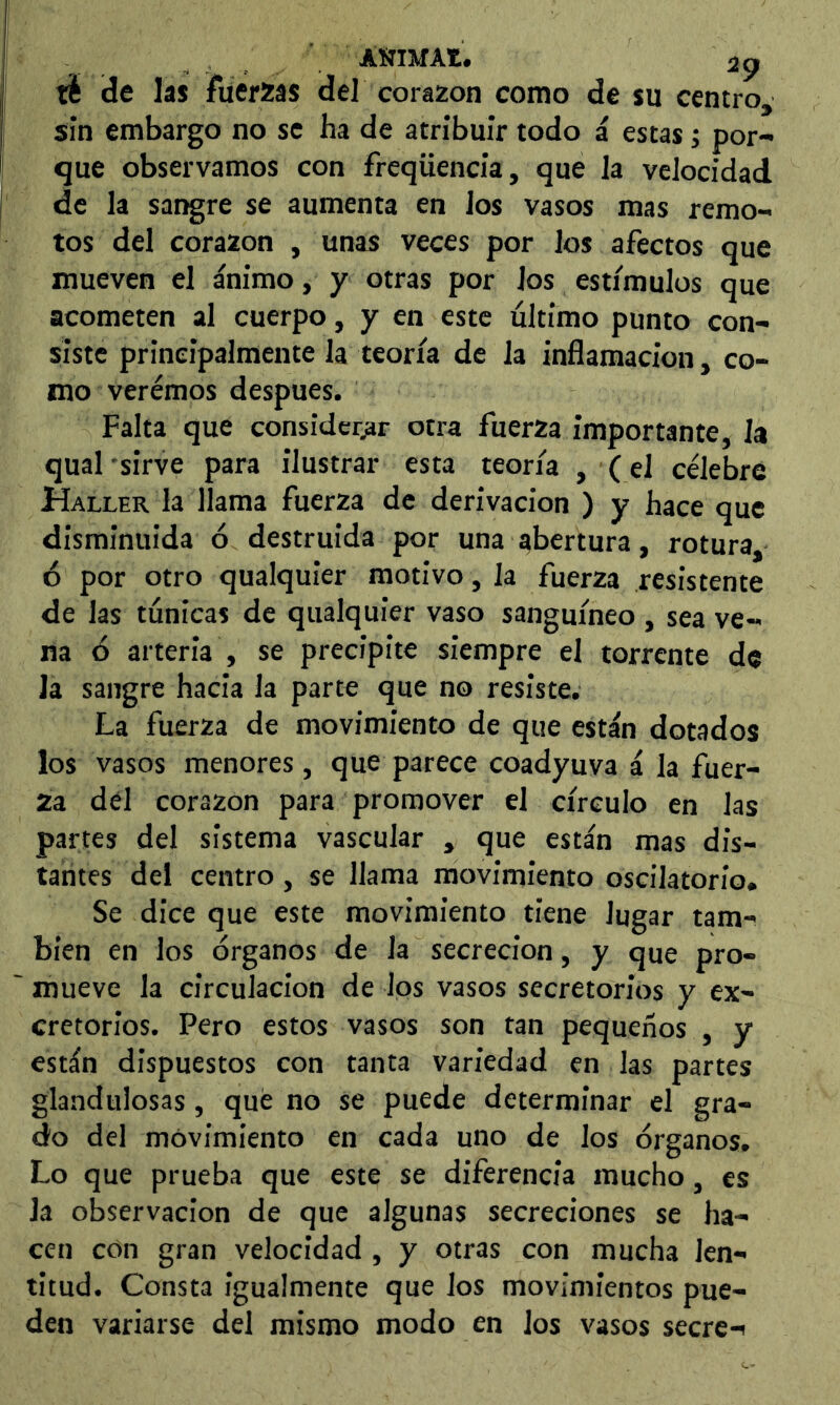 té de las fuerzas del corazón como de su centro, sin embargo no se ha de atribuir todo á estas; por- que observamos con freqüencia, que la velocidad de la sangre se aumenta en los vasos mas remo- tos del corazón , unas veces por los afectos que mueven el ánimo, y otras por los estímulos que acometen al cuerpo, y en este ultimo punto con- siste principalmente la teoría de la inflamación, co- mo veremos despues. Falta que considerar otra fuerza importante, la qual 'sirve para ilustrar esta teoría , (el célebre Haller la llama fuerza de derivación ) y hace que disminuida ó destruida por una abertura, rotura, ó por otro qualquier motivo , la fuerza resistente de las túnicas de qualquier vaso sanguíneo , sea ve- na 6 arteria , se precipite siempre el torrente de la sangre hacia la parte que no resiste. La fuerza de movimiento de que están dotados los vasos menores, que parece coadyuva á la fuer- za del corazón para promover el círculo en las partes del sistema vascular , que están mas dis- tantes del centro, se llama movimiento oscilatorio. Se dice que este movimiento tiene lugar tam- bién en los órganos de la secreción, y que pro- mueve la circulación de los vasos secretorios y ex- cretorios. Pero estos vasos son tan pequeños , y están dispuestos con tanta variedad en las partes glandulosas, qué no se puede determinar el gra- do del movimiento en cada uno de los órganos. Lo que prueba que este se diferencia mucho, es la observación de que algunas secreciones se ha- cen ctín gran velocidad , y otras con mucha len- titud. Consta igualmente que los movimientos pue- den variarse del mismo modo en los vasos secre-i