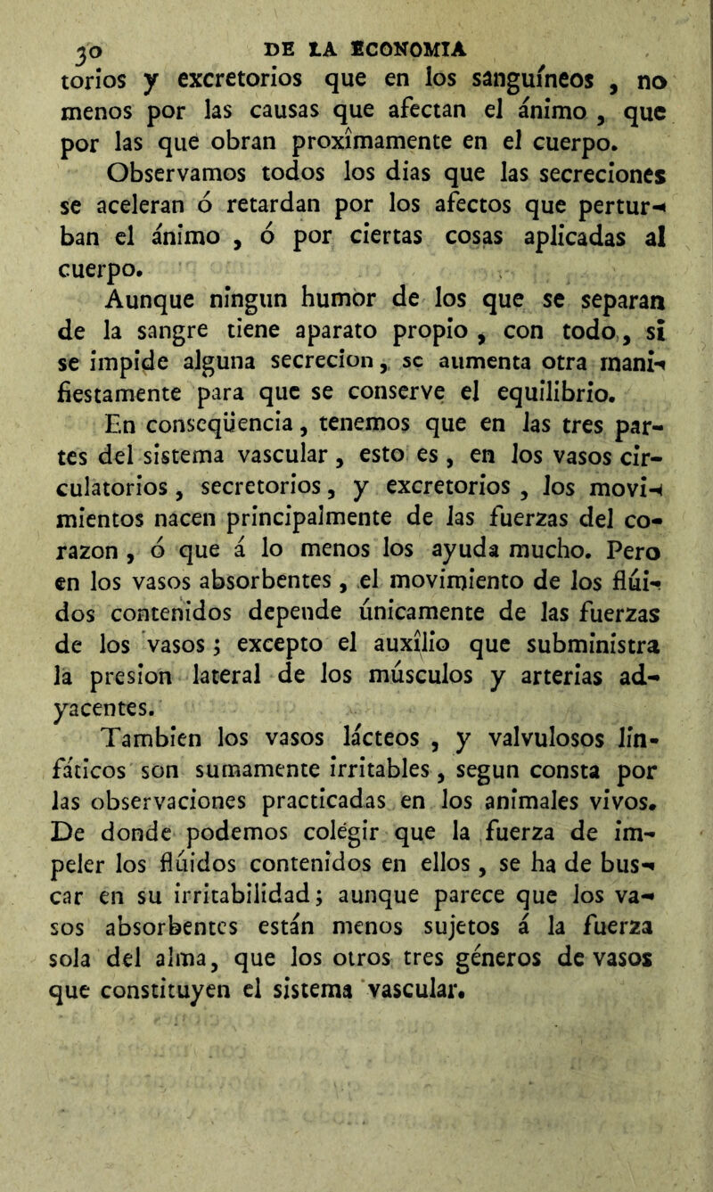 torios y excretorios que en los sanguíneos , no menos por las causas que afectan el ánimo , que por las que obran próximamente en el cuerpo. Observamos todos los dias que las secreciones se aceleran ó retardan por los afectos que pertur-< ban el ánimo , ó por ciertas cosas aplicadas al cuerpo. Aunque ningún humor de los que se separan de la sangre tiene aparato propio , con todo,, sí se impide alguna secreción,, se aumenta otra rnani-» íiestamente para que se conserve el equilibrio. En conscqüencia, tenemos que en las tres par- tes del sistema vascular, esto es , en los vasos cir- culatorios , secretorios, y excretorios, los movi-^ mientos nacen principalmente de las fuerzas del co- razón , ó que á lo menos los ayuda mucho. Pero en los vasos absorbentes, el movimiento de los fluH dos contenidos depende únicamente de las fuerzas de los vasos; excepto el auxilio que subministra la presión lateral de los músculos y arterias ad- yacentes. También los vasos lácteos , y valvulosos lin- fáticos son sumamente irritables, según consta por las observaciones practicadas en los animales vivos. De donde podemos colegir que la fuerza de im- peler los flúidos contenidos en ellos, se ha de bus*» car en su irritabilidad; aunque parece que los va- sos absorbentes están menos sujetos á la fuerza sola del alma, que los otros tres géneros de vasos que constituyen el sistema vascular.