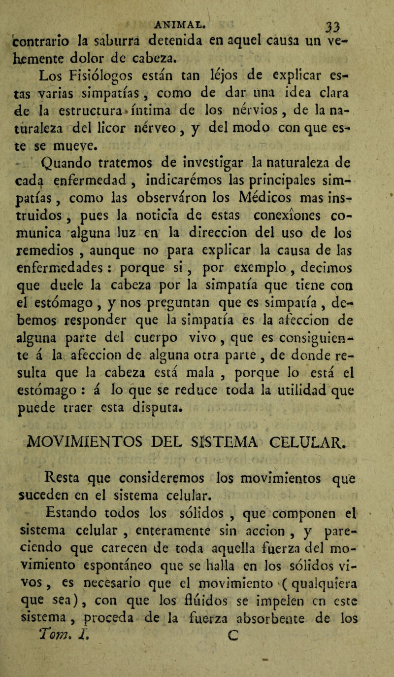 contrario Ia saburra detenida en aquel causa un ve- hemente dolor de cabeza. Los Fisiólogos están tan lejos de explicar es- tas varias simpatías , como de dar una idea clara de la estructura'íntima de los nervios, de la na- turaleza del licor nérveo, y del modo con que es- te se mueye. Quando tratemos de investigar la naturaleza de cad^ enfermedad , indicaremos las principales sim- patías , como las observaron los Médicos mas ins- truidos , pues la noticia de estas conexiones co- munica alguna luz en la dirección del uso de los remedios , aunque no para explicar k causa de las enfermedades: porque si, por exemplo , decimos que duele la cabeza por la simpatía que tiene coa el estómago , y nos preguntan que es simpatía , de- bemos responder que la simpatía es la afección de alguna parte del cuerpo vivo, que es consiguien- te á la afección de alguna otra parte , de donde re- sulta que la cabeza está mala , porque lo está el estómago : á lo que se reduce toda la utilidad que puede traer esta disputaé MOVIMIENTOS DEL SISTEMA CELULAR. Resta que consideremos los movimientos que suceden en el sistema celular. Estando todos los sólidos , que componen el sistema celular , enteramente sin acción , y pare- ciendo que carecen de toda aquella fuerza del mo- vimiento espontáneo que se halla en los sólidos vi- vos, es necesario que el movimiento ( qualquíera que sea), con que los fluidos se impelen en este sistema, proceda de la fuerza absorbente de los Torn. I. C