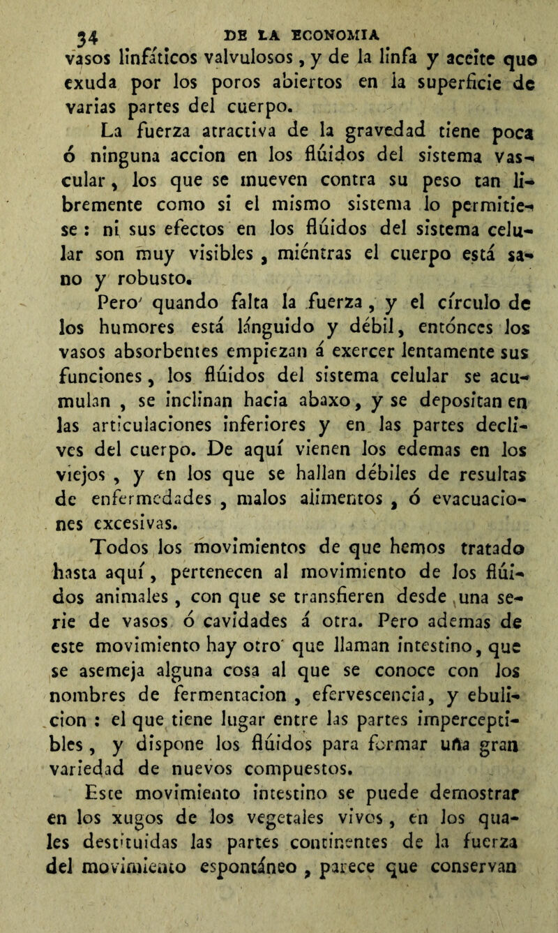 vasos linfáticos valvulosos, y de la linfa y aceite quo exuda por los poros abiertos en ia superficie de varias partes del cuerpo. La fuerza atractiva de la gravedad tiene poca ó ninguna acción en los fluidos del sistema vas-« cular, los que se mueven contra su peso tan li- bremente como si el mismo sistema lo permitie- se : ni sus efectos en los fluidos del sistema celu- lar son muy visibles, mientras el cuerpo está sa- no y robusto, Pero' quando falta la fuerza, y el circulo de los humores está lánguido y débil, entonces los vasos absorbentes empiezan á exercer lentamente sus funciones, los fluidos del sistema celular se acu- mulan , se inclinan hacia abaxo, y se depositan en las articulaciones inferiores y en las partes decli- ves del cuerpo. De aquí vienen los edemas en los viejos , y en los que se hallan débiles de resultas de enfermedades , malos alimentos , ó evacuacio- nes excesivas. Todos los movimientos de que hemos tratado hasta aquí, pertenecen al movimiento de Jos flui- dos animales , con que se transfieren desde .una se- rie de vasos 6 cavidades á otra. Pero ademas de este movimiento hay otro' que llaman intestino, que se asemeja alguna cosa al que se conoce con los nombres de fermentación , efervescencia, y ebuli- ción : el que tiene lugar entre las partes impercepti- bles , y dispone los fluidos para formar urta gran variedad de nuevos compuestos. Este movimiento intestino se puede demostrar en los xugos de los vegetales vivos, en los qua- les destituidas las partes continentes de la fuerza del movimieato espontáneo , parece que conservan