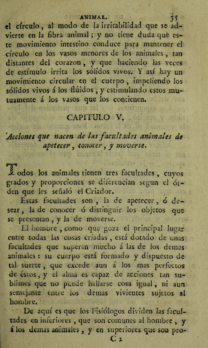 el circulo, al modo de la irritabilidad que se ad- vierte en la fibra animal; y no tiene duda qué es- te movimiento intestino conduce par^ mantener el círculo en los vasos menores de los animales, tan distantes del corazón, y que haciendo las veces de estímulo irrita los sólidos vivos, Y así hay un movimiento circular en el cuerpo , impeliendo los sólidos vivos á los fluidos, y estimulando estos mu- tuamente á los vasos que los contienen. CAPITULO V, 'Acciones que nacen de las facultades animales de apetecer, conocer, y moverse. odos los animales tienen tres facultades, cuyos grados y proporciones se diferencian según el ói- den que les señaló el Criador. Estas facultades son , la de apetecer, ó de- sear , la de conocer ó distinguir los objetos que se presentan , y la de moverse. £1 homore , como que goza el principal lugar entre todas las cosas criadas , está dotado de unas facultades que superan mucho á las de los demas animales : su cuerpo está formado y dispuesto de tal suerte, que excede aun á los mas perfectos de estos, y el alma es capaz de acciones tan su- blimes que no puede hallarse cosa igual, ni aun semejante entre ios demas vivientes sujetos al hombre. ' De aquí es que los Fisiólogos dividen las'facul- tades en inferiores , que son comunes al hombre , y álos demás animales, y en superiores que soa pro- C i