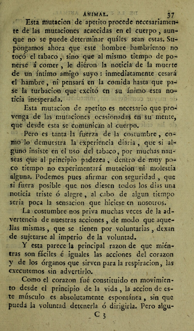 Esta mutícion de apetito procede necesariamen- te de las mutaciones acaecidas en el cuerpo, aun- que no se puede determinar qiiáles sean estas. Su- pongamos ahora que este hombre hambriento no tocó el tabaco, sino que al mismo tiempo de po- nerse i comer , le dieron la noticia de la muerte de un íntimo amigo suyo : inmediatamente cesará el hambre, ni pensará en la comida hasta que pa- se la turbación que excitó en su ánimo esta no- ticia ines^perada. Esta mutación de apetito es necesario que pro- venga de las mutaciones ocasionadas én su mente, que desde esta se comunican al cuerpo. Pero es tanta la fuerza de la costumbre, co- mo lo demuestra la experiencia diaria, que si al- guno insiste en el uso del tabaco, por muchas nau- seas que al principio padezca , dentro de muy po- co tiempo no experimentará mutación ni molestia alguna. Podemos pues afirmar con seguridad , que si fuera posible que nos diesen todos los dias una noticia triste ó alegre, al cabo de algún tiempo sería poca la sensación que hiciese en nosotros. La V costumbre nos priva muchas veces de la ad- vertencia de nuestras acciones , de modo que aque- llas mismas, que se tienen por voluntarias, dexan de sujetarse al imperio de la voluntad. Y esta parece la principal razón de que mien- tras son fáciles é iguales las acciones del corazón y de los órganos que sirven para la respiración, las cxecutemos sin advertirlo. Como el corazón fue constituido en movimien- to desde el principio de la vida , la acción de es- te musculo es absolutamente espontánea , sin que pueda la voluntad detenerla ó dirigirla. Pero algu-