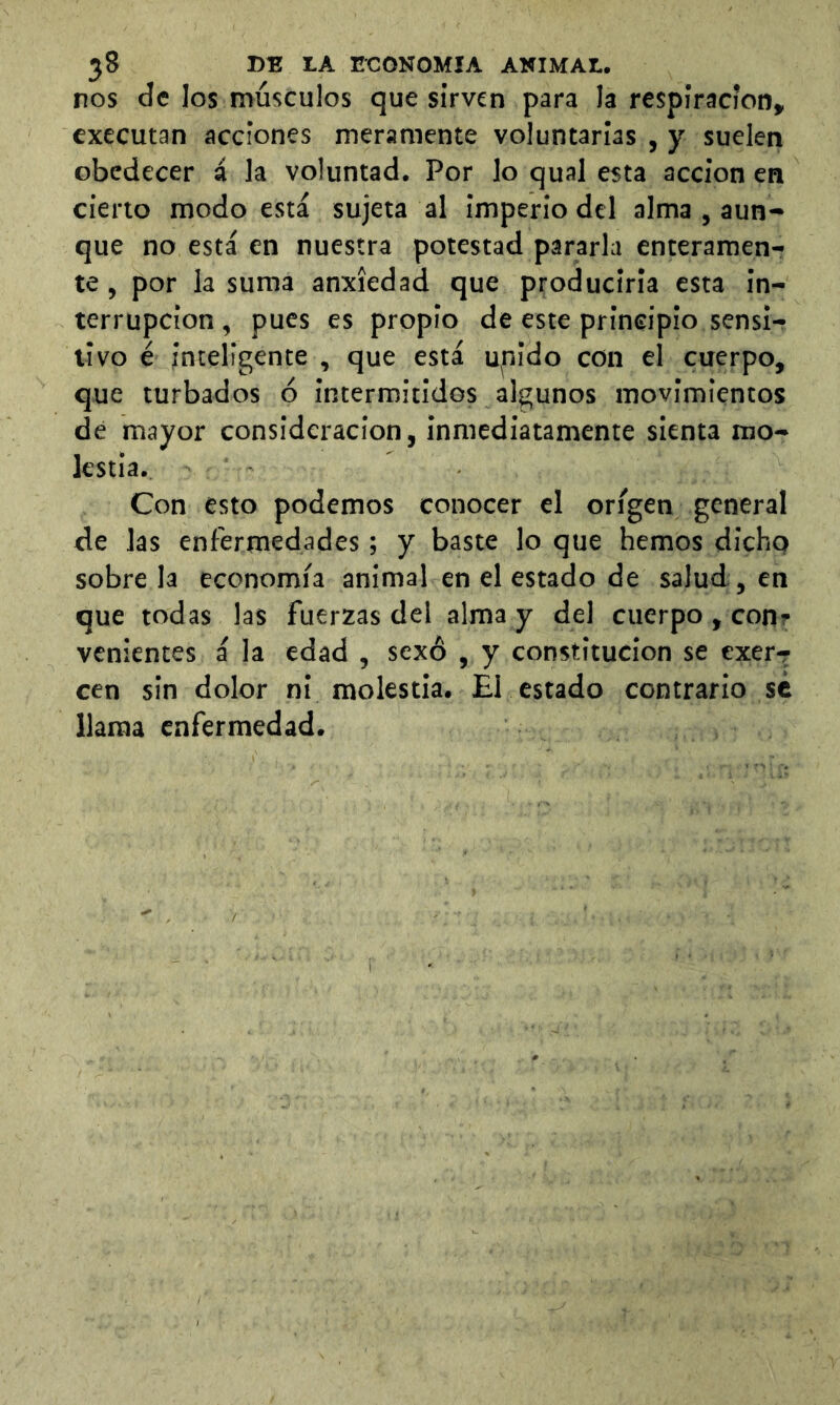 nos de los músculos que sirven para la respiración, cxecutan acciones meramente voluntarias , y suelen obedecer á la voluntad. Por lo qual esta acción en cieno modo está sujeta al imperio del alma , aun- que no está en nuestra potestad pararla enteramen- te , por la suma anxíedad que producirla esta in- terrupción , pues es propio de este principio sensi- tivo é inteligente , que está upido con el cuerpo, que turbados 6 intermitidos algunos movimientos de mayor consideración, inmediatamente sienta mo- lestia. Con esto podemos conocer el origen general de las enfermedades; y baste lo que hemos dicho sóbrela economía animal en el estado de salud , en que todas las fuerzas del alma y del cuerpo , con? venientes á la edad , sexo , y constitución se exerr cen sin dolor ni molestia. £1 estado contrario sé llama enfermedad.