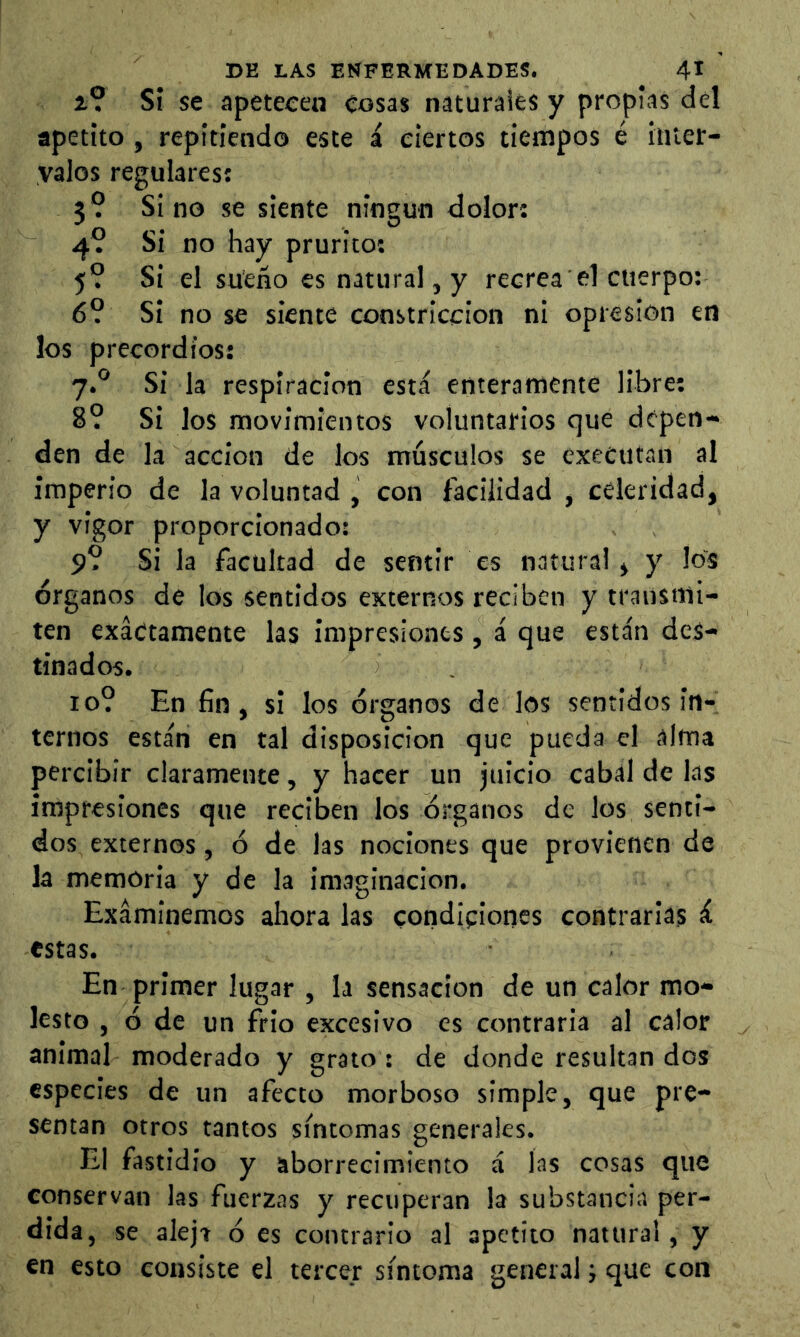 i? Si se apetecen cosas naturaies y propias del apetito , repitiendo este á ciertos tiempos é inter- valos regulares: 3? Sino se siente ningún dolor: 4? Si no hay prurito: 5? Si el sueño es natural, y recread cuerpo: 6? Si no se siente constricción ni opresión en los precordios: 7.® Si la respiración está enteramente libre: 8? Si los movimientos voluntarios que depen- den de la acción de los músculos se executan al imperio de la voluntad , con facilidad , celeridad, y vigor proporcionado: 9? Si la facultad de sentir es natural, y los órganos de los sentidos externos reciben y transmi- ten exactamente las impresiones, á que están des- tinados. 10? En fin, si los órganos de los sentidos in- ternos están en tal disposición que pueda el alma percibir claramente, y hacer un juicio cabal de las impresiones que reciben los órganos de los senti- dos externos, ó de las nociones que provienen de la memoria y de la imaginación. Examinemos ahora las condiciones contrarias á estas. En primer lugar , la sensación de un calor mo- lesto , ó de un frió excesivo es contraria al calor animal moderado y grato : de donde resultan dos especies de un afecto morboso simple, que pre- sentan otros tantos síntomas generales. El fastidio y aborrecimiento á las cosas que conservan las fuerzas y recuperan la substancia per- dida, se aleja ó es contrario al apetito natural, y en esto consiste el tercer síntoma general; que con