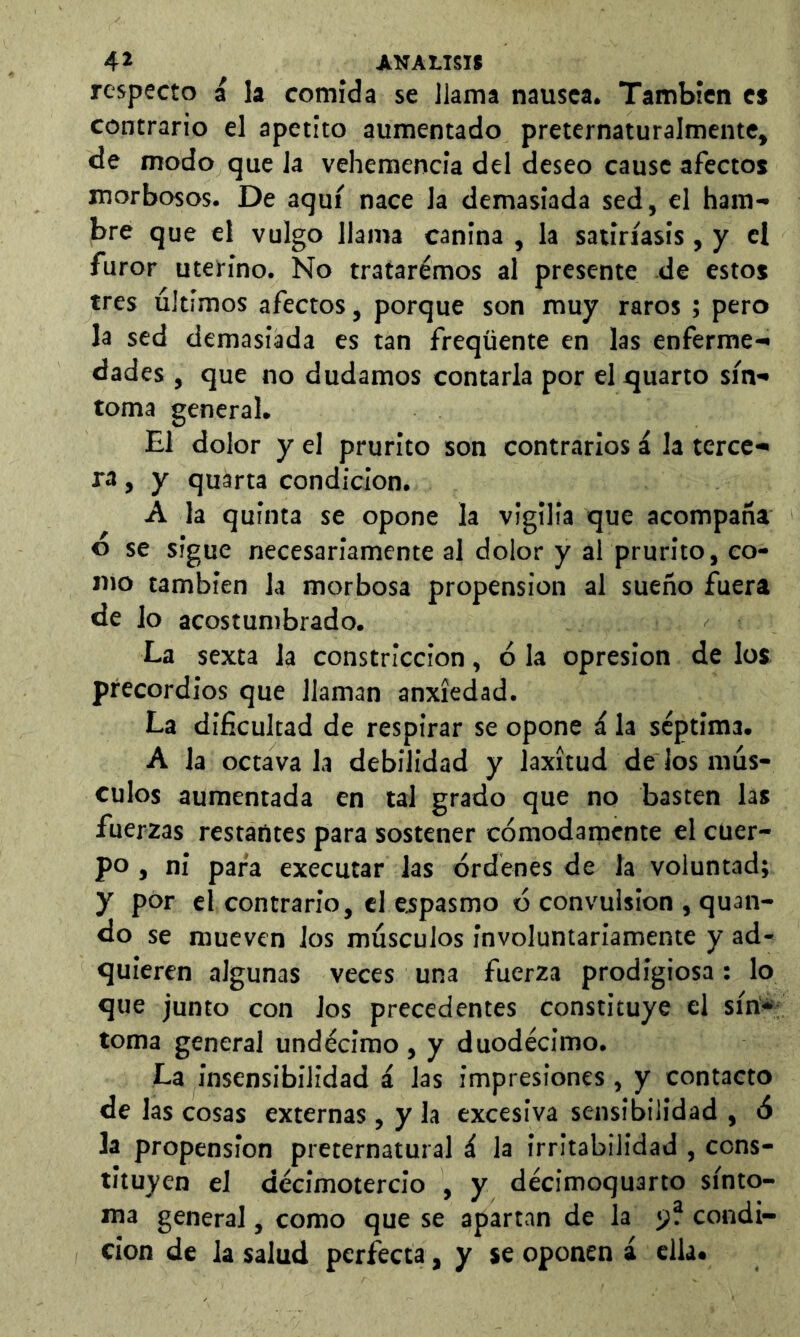 respecto a la comida se llama nausea. También es contrario el apetito aumentado preternaturalmente, de modo que la vehemencia del deseo cause afectos morbosos. De aquí nace la demasiada sed, el ham- bre que el vulgo llama canina , la satiríasis, y el furor uterino. No tratarémos al presente de estos tres últimos afectos, porque son muy raros ; pero la sed demasiada es tan freqüente en las enferme- dades , que no dudamos contarla por el quarto sín- toma general. El dolor y el prurito son contrarios á la tercc- ra, y quarta condición. A la quinta se opone la vigilia que acompaña o se sigue necesariamente al dolor y al prurito, co- mo también la morbosa propensión al sueño fuera de lo acostumbrado. La sexta la constricción, ó la opresión de los precordios que llaman anxíedad. La dificultad de respirar se opone á la séptima. A la octava la debilidad y laxitud de los mús- culos aumentada en tal grado que no basten las fuerzas restantes para sostener cómodamente el cuer- po , ni para executar las órdenes de la voluntad; y por el contrario, el espasmo ó convulsion , quan- do se mueven los músculos involuntariamente y ad- tjuieren algunas veces una fuerza prodigiosa; lo que junto con los precedentes Constituye el síri*; toma general undécimo , y duodécimo. La insensibilidad á las impresiones, y contacto de las cosas externas , y la excesiva sensibilidad , ó la propensión preternatural á la irritabilidad , cons- tituyen el décimotercio , y décimoquarto sínto- ma general, como que se apartan de la 5? condi- ción de la salud perfecta, y se oponen á ella.