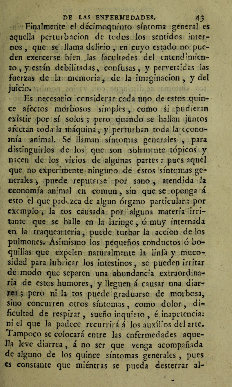 Finalmente el décimoquinto síntoma general es aquella perturbación de todos los sentidos inter- nos, que se llama delirio , en cuyo estado no pue- den exercerse bien las facultades del entendimien- to, y están debilitadas, confusas, y pervertidas las fuerzas de la memoria, de la imaginación , y del juicio. Es necesario considerar cada uno de estos quin- ce afectos morbosos simples, como si pudieran existir por sí solos; pero quando se hallan juntos afectan toda la máquina, y perturban toda la econo- mía animal. Se llaman síntomas generales , para distinguirlos de los que son solamente tópicos y nacen de los vicios de algunas partes: pues aquel que no experimente ninguno de estos síntomas ge- nerales, puede reputarse poí sano, atendida !a economía animal en común, sin que se oponga á esto el que pad<.zca de algún órgano particular: por exemplo i la tos causada por alguna materia irri- tante que se halle en la laringe , ó muy internada en la traquearteria, puede turbar la acción de los pulmones. Asimismo los pequeños conductos ó bo- quillas que expelen naturalmente la linfa y miico- sidad para lubricar los intestinos, se pueden irritar de modo que separen una abundancia extraordina- ria de estos humores, y lleguen á causar una diar- rea ; pero ni la tos puede graduarse de morbosa, sino concurren otros síntomas, como dolor, di- ficultad de respirar , sueño inquieto , é inapetencia: niel que la padece recurrirá á los auxilios del arte. Tampoco se colocará entre las enfermedades aque- lla leve diarrea, á no ser que venga acompañada de alguno de los quince síntomas generales , pues €s constante que mientras se pueda desterrar al-