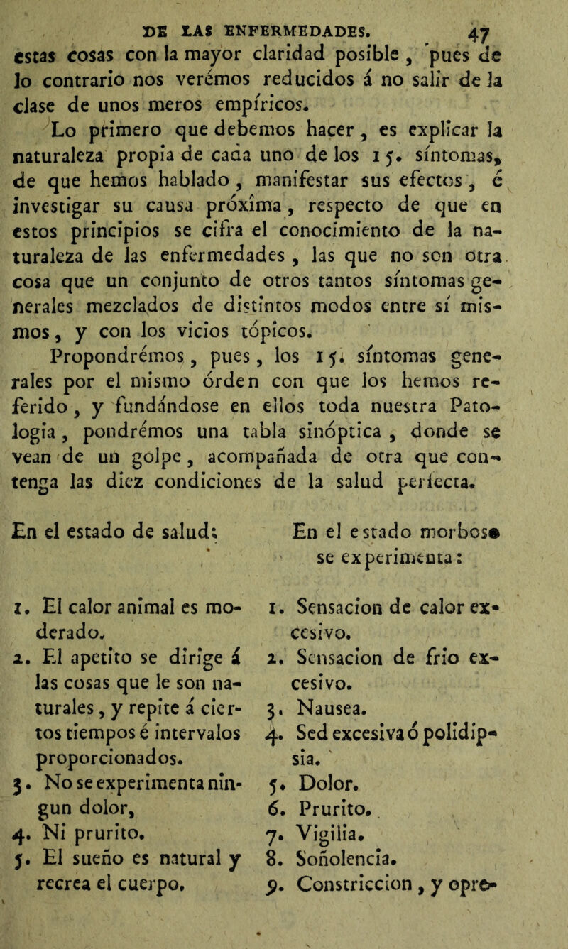 estas cosas con la mayor claridad posible , pues de ]o contrario nos veremos reducidos i no salir déla clase de unos meros empíricos. Lo ptimero que debemos hacer, es explicar la naturaleza propia de cada uno de los i j. síntomas, de que hemos hablado, manifestar sus efectos , é investigar su causa próxima, respecto de que en estos principios se cifra el conocimiento de la na- turaleza de las enfermedades , las que no son otra cosa que un conjunto de otros tantos síntomas ge- nerales mezclados de distintos modos entre sí mis- mos , y con los vicios tópicos. Propondremos , pues, los 15. síntomas gene- rales por el mismo órden con que ios hemos re- ferido , y fundándose en ellos toda nuestra Pato- logía , pondremos una tabla sinóptica , donde sé vean de un golpe, acompañada de otra que con- tenga las diez condiciones de la salud periecta. £n el estado de salud; I. El calor animal es mo- derado. a. F-1 apetito se dirige £ las cosas que le son na- turales , y repite á cier- tos tiempos é intervalos proporcionados. 3. No se experimenta nin- gún dolor, 4. Ni prurito. 5. El sueño es natural y recrea el cuerpo. En el estado morbos» se experimenta: I. Sensación de calor ex- cesivo. z. Sensación de frió ex- cesivo. 3. Nausea. 4. Sed excesiva ó polldip- sia. 5. Dolor. 6. Prurito. 7. Vigilia. 8. Soñolencia. p. Constricción, y oprci-