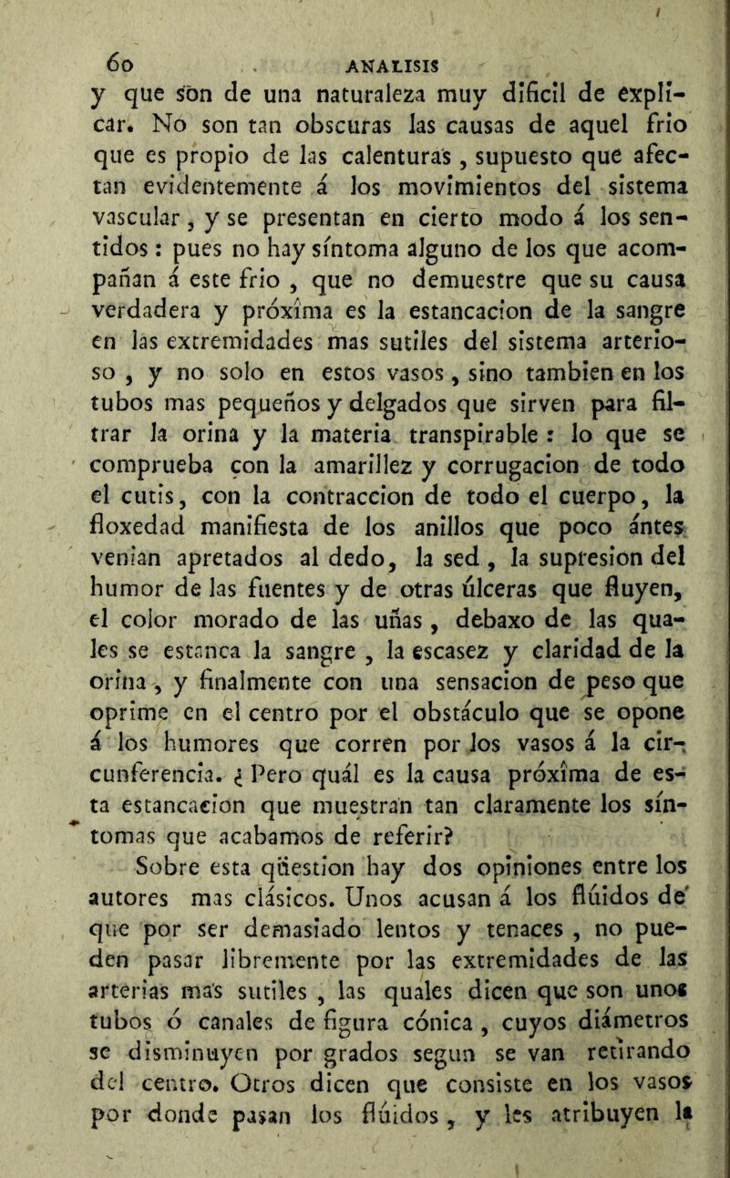 y que son cle una naturaleza muy díficll de expli- car. No son tan obscuras las causas de aquel frío que es propio de las calenturas, supuesto que afec- tan evidentemente á los movimientos del sistema vascular, y se presentan en cierto modo á los sen- tidos : pues no hay síntoma alguno de los que acom- pañan á este frió , que no demuestre que su causa verdadera y próxima es la estancación de la sangre en las extremidades mas sutiles del sistema arterio- so , y no solo en estos vasos, sino también en los tubos mas pequeños y delgados que sirven para fil- trar la orina y la materia transpirable : lo que se comprueba con la amarillez y corrugación de todo el cutis, con la contracción de todo el cuerpo, la floxedad manifiesta de los anillos que poco antes venían apretados al dedo, la sed , la supresión del humor de las fuentes y de otras úlceras que fluyen, el color morado de las uñas, debaxo de las qua- les se estanca la sangre , la escasez y claridad de la orina, y finalmente con una sensación de peso que oprime en el centro por el obstáculo que se opone á los humores que corren por los vasos á la cir- cunferencia. ¿ Pero quál es la causa próxima de es- ta estancación que muestran tan claramente los sín- tomas que acabamos de referir? Sobre esta qiiestion hay dos opiniones entre los autores mas clásicos. Unos acusan á los flúidos de' que por ser demasiado lentos y tenaces , no pue- den pasar libremente por las extremidades de las arterias mas sutiles , las quales dicen que son unos tubos ó canales de figura cónica, cuyos diámetros se disminuyen por grados según se van retirando del centro. Otros dicen que consiste en los vasos por donde pasan los flúidos , y les atribuyen It