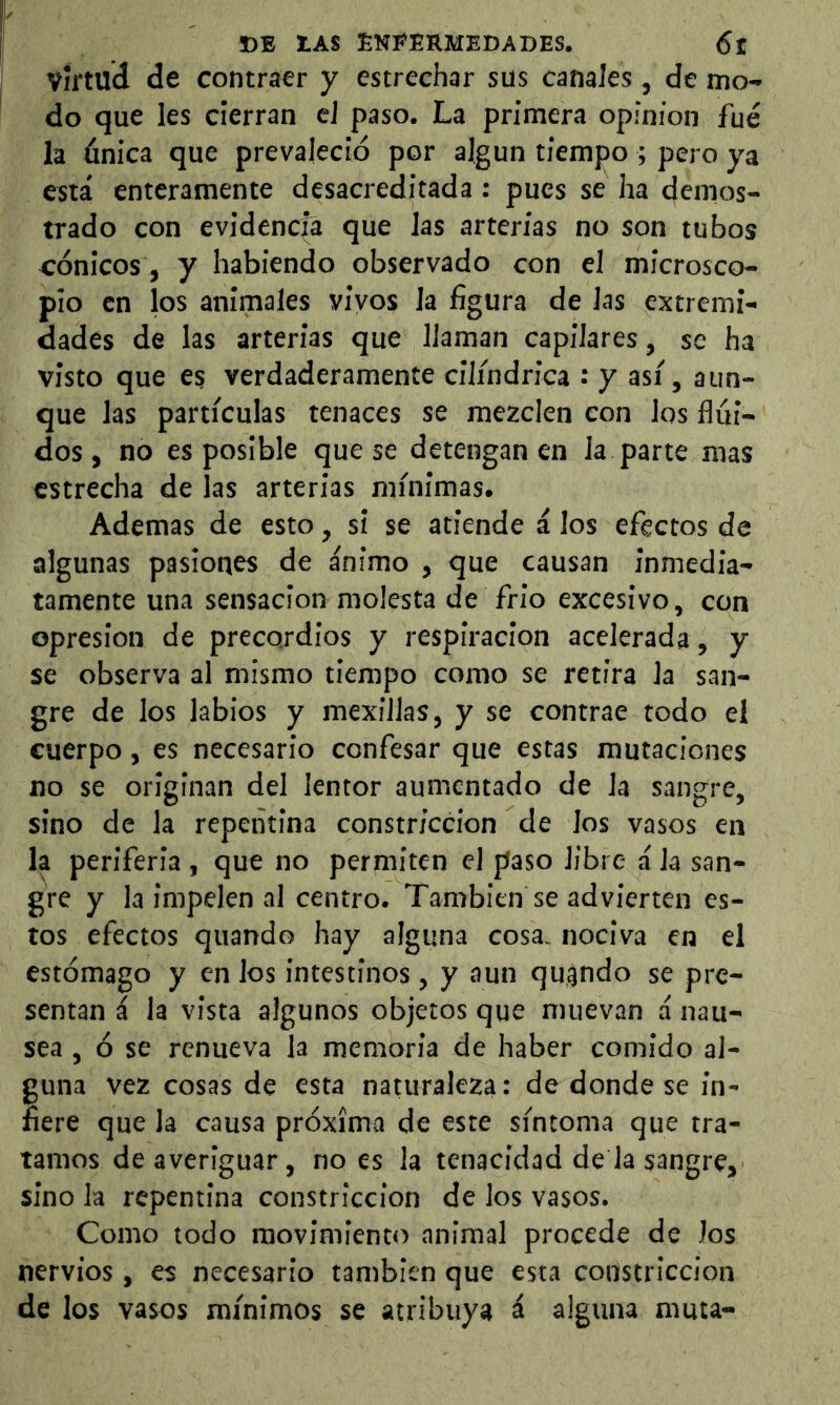 virtud de contraer y estrechar sus canales, de mo- do que les cierran el paso. La primera opinion fue la única que prevaleció por algún tiempo ; pero ya está enteramente desacreditada: pues se ha demos- trado con evidencia que las arterias no son tubos cónicos, y habiendo observado con el microsco- pio en los animales vivos la figura de las extremi- dades de las arterias que llaman capilares, se ha visto que es verdaderamente cilindrica : y asi, aun- que las partículas tenaces se mezclen con los flui- dos, no es posible que se detengan en la parte mas estrecha de las arterias mínimas. Ademas de esto, sí se atiende á los efectos de algunas pasiones de ánimo , que causan inmedia- tamente una sensación molesta de frió excesivo, con Opresión de precordios y respiración acelerada, y se observa al mismo tiempo como se retira la san- gre de los labios y mexiílas, y se contrae todo el cuerpo, es necesario confesar que estas mutaciones no se originan del lentor aumentado de la sangre, sino de la repentina constricción de los vasos en la periferia , que no permiten el paso libre á la san- gre y la impelen al centro. También se advierten es- tos efectos quando hay alguna cosa, nociva en el estómago y en los intestinos, y aun qugndo se pre- sentan á la vista algunos objetos que muevan á nau- sea , ó se renueva la memoria de haber comido al- guna vez cosas de esta naturaleza: de donde se in- fiere que la causa próxima de este síntoma que tra- tamos de averiguar, no es la tenacidad de la sangre, sino la repentina constricción de los vasos. Como todo movimiento animal procede de Jos nervios, es necesario también que esta constricción de los vasos mínimos se atribuya á alguna muta-