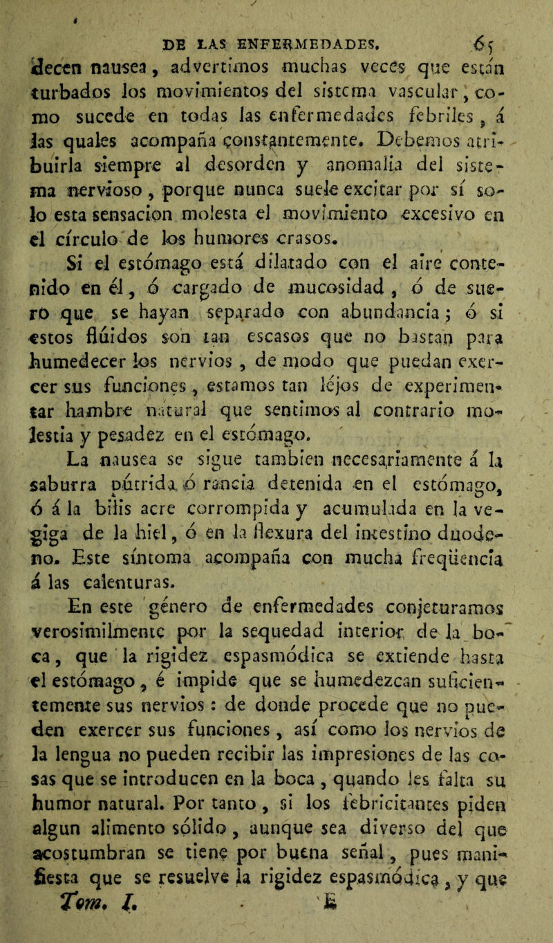 ídectn nausea, advertimos muchas veces que están turbados los movimientos del sistema vascular, co- mo sucede en todas las enfermedades febriles, á Jas quales acompaña coust^memente. Debemos atri- buirla siempre al desorden y anomalia del siste- ma nervsosp , porque nunca suele excitar por sí so- lo esta sensación molesta el movimiento excesivo en el círculo de los humores crasos. Si el estómago está dilatado con el aire conte- nido en él, ó cargado de mucosidad , ó de sue- ro que se hayan separado con abundancia; ó si estos fluidos son tan escasos que no bastan para humedecer ios nervios, de modo que puedan excr- eer sus funciones, estamos tan lejos de experimen- tar hambre natural que sentimos al contrario mo- lestia y pesadez en el estómago. La nausea se sigue también necesa.riamente á U saburra pócn’da. ó rancia detenida en el estómago, ó á la bilis acre corrompida y acumulada en la ve- giga de la hiel, ó en la flexura del intestino duode- no. Este síntoma acompaña con mucha freqüencía á las calenturas. En este género de enfermedades CGn|eturaraos verosimilmentc por la sequedad interior, dela.bo-~ ca, que la rigidez espasmódica se extiende hasta el estómago, é impide que se humedezcan suflcien- tememe sus nervios: de donde procede que no pue- den exercer sus funciones, así como los nervios de la lengua no pueden recibir las impresiones de las ca- sas que se introducen en la boca , quando les falta su humor natural. Por tanto , si los febricitantes piden algún alimento sólido, aunque sea diverso del que acostumbran se tiene por buena señal , pues mani- fiesta que se resuelve la rigidez espasmódica, y que Tm, L S