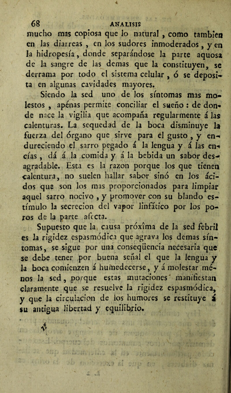 mucho mas copiosa que lo natural, como también en las diarreas , en los sudores inmoderados, yen la hidropesía, donde separándose la parte aquosa de la sangre de las demas que la constituyen, se derrama por todo el sistema celular , ó se deposl-» ta en algunas cavidades mayores. Siendo la sed uno de los síntomas mas mo» ¡estos , apenas permite conciliar el sueño ; de don» de nace la vigilia que acompaña regularmente á las calenturas. La sequedad de la boca disminuye la fuerza del órgano que sirve para él gusto , y en-< dureclendo el sarro pegado á la lengua y á las en-» cías, dá á la comida y á la bebida un sabor des»* agradable. Esta es la razón porque los que tienen •calentura, no suelen hallar sabor sino en los áci- dos que son los mas proporcionados para limpiar aquel sarro nocivo , y promover con su blando es- tímulo la secreción del vapor linfático por los po- ros de la parte afecta. Supuesto que la, causa próxima de la sed febril es Ja rigidez espásmódica que agrava los demas sín- tomas, se sigue por una consequenda necesaria que se debe tener por buena señal el que la lengua y la boca comienzen á humedecerse, y á molestar me- nos la sed, porque estas mutaciones' manifiestan claramente que se resuelve la rigidez espasmódica, y que la circulación de los humores se restituye i su antigua libertad y equilibrio.