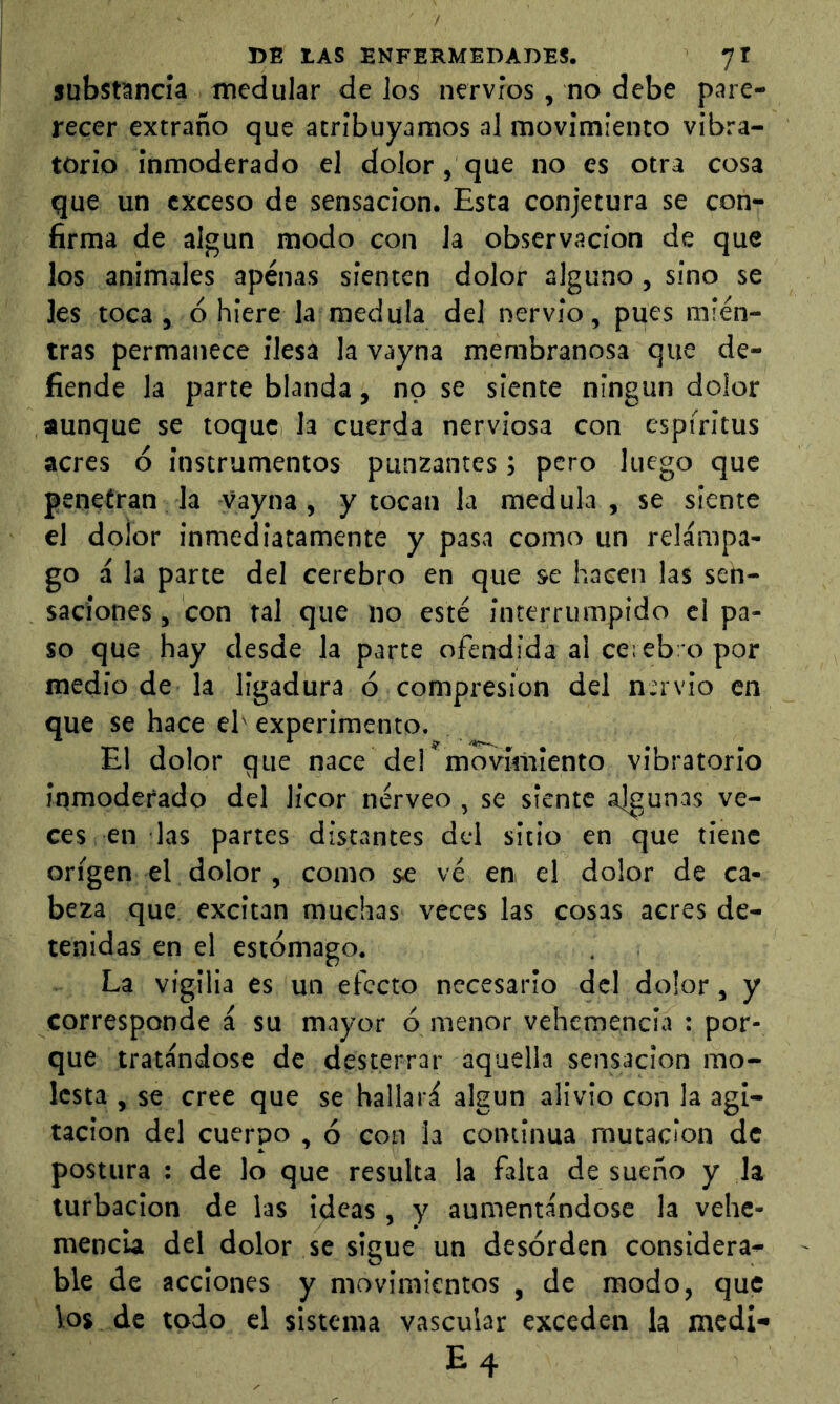 substancia medular de Jos nervios, no debe pare- recer extraño que atribuyamos al movimiento vibra- torio inmoderado el dolor, que no es otra cosa que un exceso de sensación. Esta conjetura se con- firma de algún modo con la observación de que los animales apenas sienten dolor alguno, sino se les toca, ó hiere la medula del nervio, pues mien- tras permanece ilesa la vayna membranosa que de- fiende la parte blanda, no se siente ningún dolor aunque se toque Ja cuerda nerviosa con espíritus acres ó instrumentos punzantes; pero luego que penetran la vayna, y tocan la medula, se siente el dolor inmediatamente y pasa como un relámpa- go á la parte del cerebro en que se hacen las sen- saciones , con ral que no esté interrumpido el pa- so que hay desde la parte ofendida al cerebro por medio de la ligadura ó compresión del nervio en que se hace el' experimento. El dolor que nace dei movimiento vibratorio inmoderado del licor nérveo , se siente algunas ve- ces en las partes distantes del sitio en que tiene origen el dolor, como se vé en el dolor de ca- beza que excitan muchas veces las cosas acres de- tenidas en el estómago. La vigilia es un efecto necesario del dolor, y corresponde á su mayor ó menor vehemencia : por- que tratándose de desterrar aquella sensación mo- lesta , se cree que se hallará algún alivio con la agi- tación del cuerpo , ó con la continua mutación de postura : de lo que resulta la falta de sueño y la turbación de las ideas , y aumentándose la vehe- mencia del dolor se sigue un desorden considera- ble de acciones y movimientos , de modo, que los de todo el sistema vascular exceden la medi- E4