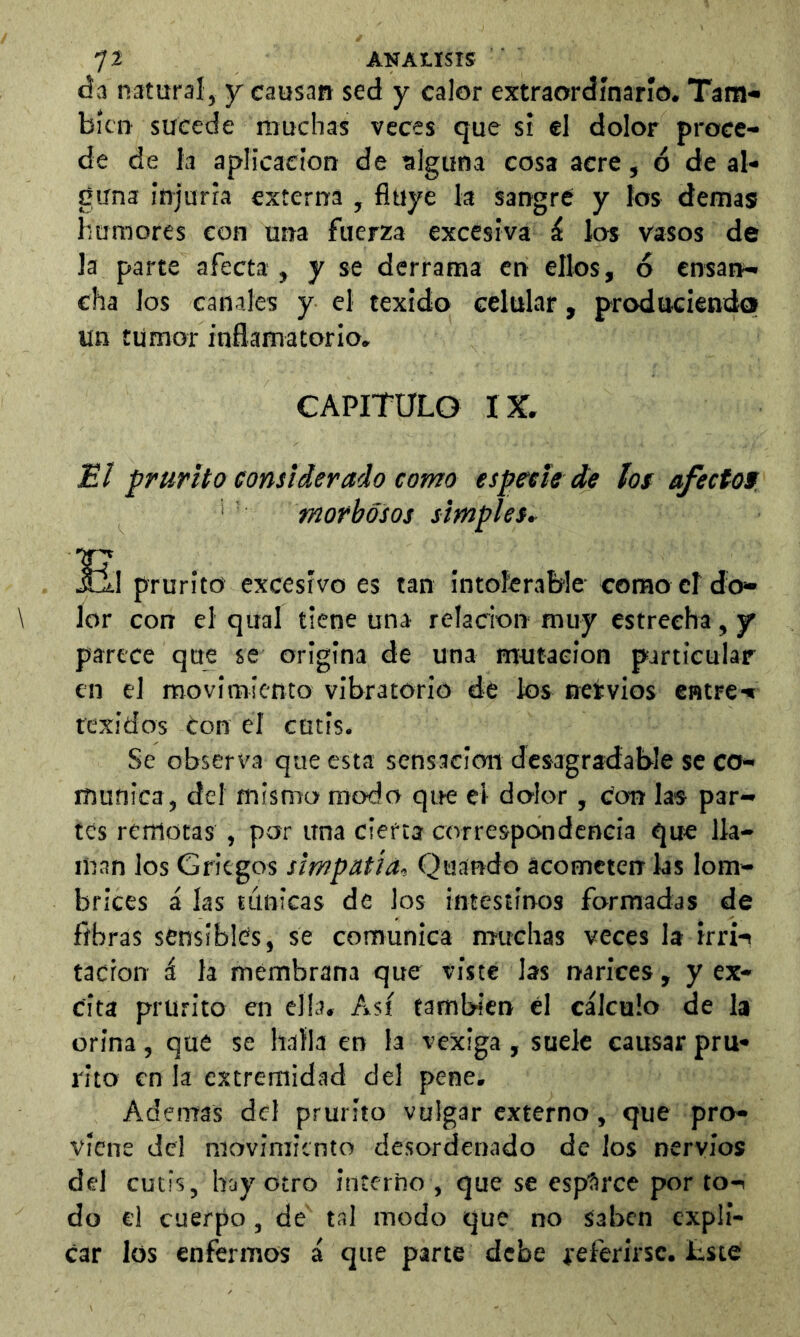 tía natural, y causan sed y calor extraordinario. Tam- bién sucede muchas veces que si el dolor proce- de de la aplicación de alguna cosa acre, ó de al- guna injuria externa , fluye la sangré y los demás humores con una fuerza excesiva i los vasos de la parte afecta , y se derrama en ellos, ó ensan- cha ios canales y el texido celular, produciendo un tumor inflamatorio. CAPITULO IX. El prurito considerado como especie de íof afecíof. morbosos simples, prurito excesivo es tan intolerable como cí do- lor con el qual tiene una relación muy estrecha, y parece que se origina de una mutación particular en el movimiento vibratorio de ios nervios entre*» texidos Con el cutís. Se observa que esta sensación desagradable se co- munica, del mismo modo que el dolor, Con las par- tes remotas , por una cierta correspondencia que lla- man los Griegos simpatía., Quando acometen ks lom- brices á las tánicas de los intestinos formadas de fibras sensibles, se comunica muchas veces la irri*» tacron i la membrana que viste las narices, y ex- cita prurito en ella. Así también él cálcalo de la orina, qué se halla en la vexiga , suele causar pru- rito en la extremidad del pene. Ademas del prurito vulgar externo, que pro- viene del movimiento desordenado de los nervios del cutis, hay Otro inícrho , que se esplirce por to- do el cuerpo, de tal modo que no saben expli- car los enfermos á que parte debe referirse. £ste