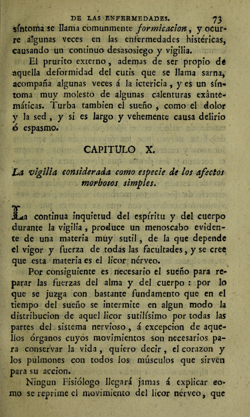 síntoma se llama comunmentey ocur- re algunas veces en las enfermedades histéricas, causando un continuo desasosiego y vigilia. El prurito externo, ademas de ser propio dé aquella deformidad dcl cutis que se llama sarna, acompaña algunas veces á la ictericia, y es un sín- toma muy molesto de algunas calenturas exante- máticas. Turba también el sueño , como el dolor y la sed, y si es largo y vehemente causa delirio 6 espasmo. CAPITULO X. ¿a vigilia, considerada como especie de los afectos morbosos simples. JLa continua inquietud del espíritu y del cuerpo durante la vigilia, produce un menoscabo eviden- te de una materia muy sutil, de la que depende el vigor y fuerza de todas las facultades, y se cree que esta materia es el licor nérveo. Por consiguiente es necesario el sueño para re- parar las fuerzas del alma y del cuerpo : por lo que se juzga con bastante fundamento que en el tiempo del sueño se intermite en algún modo la distribución de aquel licor sutilísimo por todas las partes del sistema nervioso, á excepción de aque- llos órganos cuyos movimientos son necesarios pa- ra conservar la vida, quiero decir, el corazón y los pulmones con todos los musculos que sirvCn para su acción. Ningún Fisiólogo llegará jamas á explicar eo- mo se reprime el movimiento del licor nérveo, que