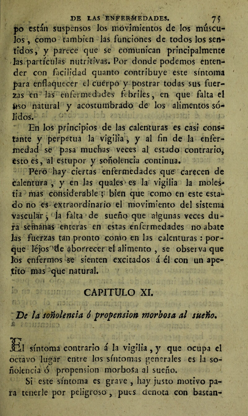 po están suspensos los móvímientos de los múscu- los, como también las funciones de todos los sen- tidos, y parece que se comunican principalmente las.pai'ticulas nutritivas. Por donde podemos enten- der con facilidad quanto contribuye este síntoma para enflaquecer el cuerpo y postrar todas sus fuer- zas en las enfermedades febriles, en que falta el Hso natural y acostumbrado de los alimentos só- lidos. En los principios de las calenturas es casi cons- tante y perpetua la vigilia , y al fin de la enfer- medad se pasa muchas veces al estado contrarioj Ésto es, al estupor y soñolencia continua. Pero hay ciertas enfermedades que carecen de calentura , y en las quales • es la vigilia la moles- tia mas considerable ; bien que como en este esta- do no es extraordinario el movimiento del sistema vascular , la falta de sueño que algunas veces du- ra señiáhas enteras en estas enfermedades no abate las fuerzas tan pronto como en las calenturas : por- que lejbs 'de aborrecer el alimento , se observa que ios enfermos it sienten excitados á él con un ape- jEíto mas que natural. CAPITULO XI. De la soñolencia ó propensión morbosa al sueño, !^1 síntoma contrario i la vigilia , y que ocupa el octavo lu?,ar entre los sítitomas generales es la so- ñolencia ó propensión morbosa al sueño. Si este síntoma es grave , hay justo motivo pa- ra tenerle por peligroso, pues denota con bastan-