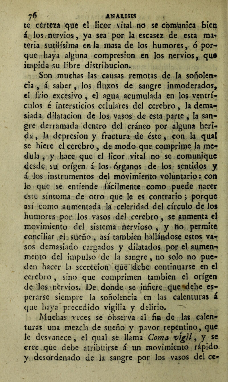 te certeza que el licor vital no se comunica bien los nervios, ya sea por la escasez de esta ma- teria sutilísima en la masa de los humores, ó por- que haya alguna compresión en los nervios, qu» impida su libre distribución. Son muchas las causas remotas de la soñolen- cia , á saber, los flujeos de sangre inmoderados, el frió excesivo, el agua acumulada en los ventrí- culos i intersticios celulaVes del cerebro, la dema- siada dilatación de los vasos de esta parte, la san- gre derramada dentro del cráneo por alguna heri- da, la depresión y fractura de éste, con la qual se hiere el cerebro , de modo que comprime la me- dula , y hace que el licor vital no se comunique desde su origen á los órganos de los sentidos y i los instrumentos del movimiento voluntario: con lo que se entiende fácilmente como puede nacer este síntoma de otro que le es contrario; porque así como aumentada la celeridad del círculo de los humores por los vasos del cerebro, se jumenta el movimiento del sistema nervioso , y ho permite concillar el. sueño , así también hallándose estos va- sos demasiado cargados y dilatados por el aumen>^ mento del impulso de la sangre, no solo no pue- den hacer la secreción que debe continuarse en el cerebro, sino que comprimen también el origen de los nérvios. De donde se infiere que ^ebe es- perarse siempre la soñolencia en las calenturas á que haya precedido vigilia y delirio. Muchas veces se observa al fin de las calen- turas una mezcla de sueño y pavor repentino, que le desvanece, el qual se llama Coma vigil, y se cree que debe atribuirse á un movimiento rápido y desordenado de la sangre por los vasos del ce-