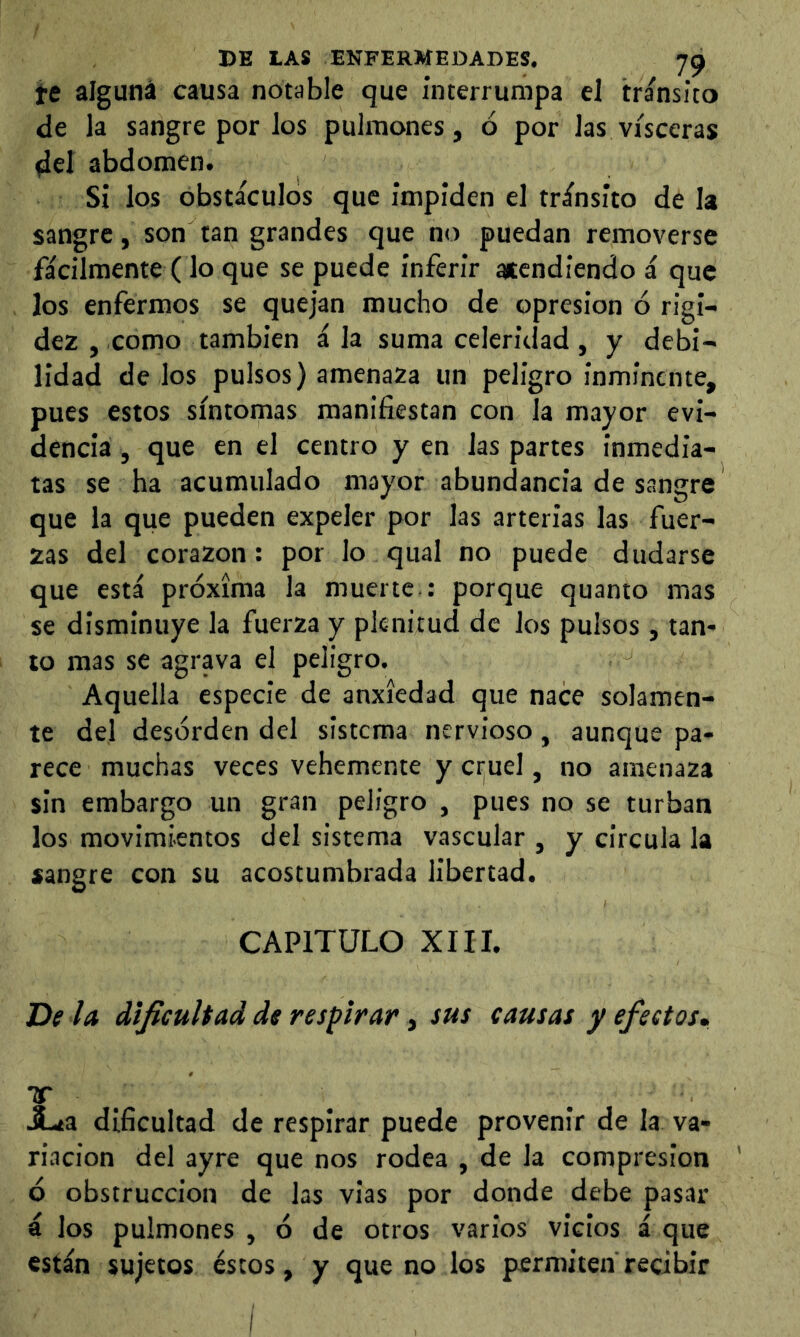 te alguna causa notable que interrumpa el transito de la sangre por los pulmones, ó por las visceras del abdomen. Si los obstáculos que impiden el tránsito de la sangre, son tan grandes que no puedan removerse fácilmente (lo que se puede inferir atendiendo á que los enfermos se quejan mucho de opresión ó rigi- dez j Como también á la suma celeridad, y debi- lidad dé los pulsos) amenaza un peligro inminente, pues estos síntomas manifiestan con la mayor evi- dencia, que en el centro yen las partes inmedia- tas se ha acumulado mayor abundancia de sangre que la que pueden expeler por las arterias las fuer- zas del corazón: por lo qual no puede dudarse que está próxima la muerte : porque quanto mas se disminuye la fuerza y plenitud de los pulsos, tan- to mas se agrava el peligro. Aquella especie de anxícdad que nace solamen- te del desorden del sistema nervioso, aunque pa- rece muchas veces vehemente y cruel, no amenaza sin embargo un gran peligro , pues no se turban los movimientos del sistema vascular , y circula la sangre con su acostumbrada libertad. CAPITULO XIII. De la dificultad de respirar, sus causas y efectos, Tf _ X.Í3 dificultad de respirar puede provenir de la va- riación del ayre que nos rodea , de la compresión ó obstrucción de las vias por donde debe pasar á los pulmones , ó de otros varios vicios á que están sujetos éstos, y que no los permiten recibir I