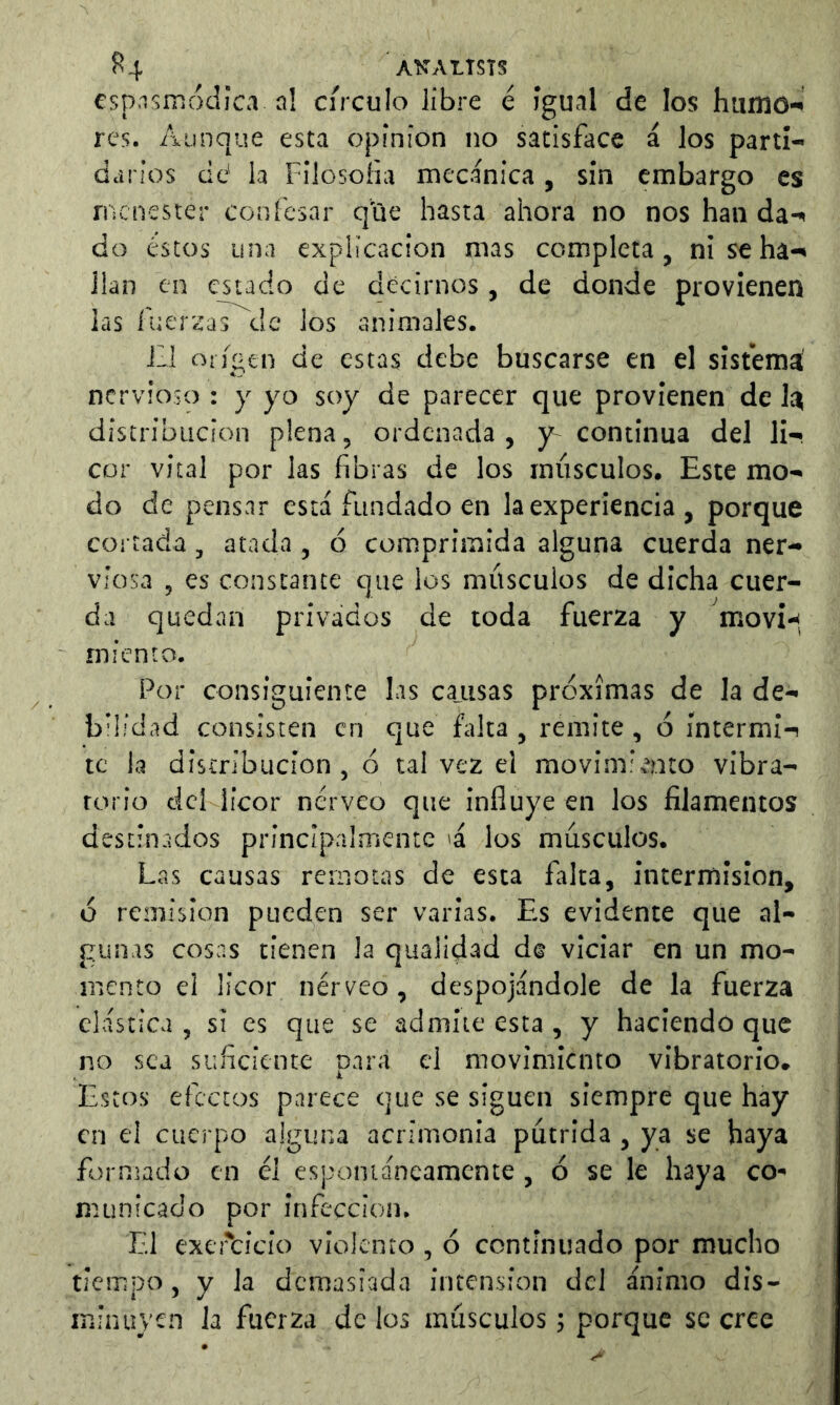 ^4 ANALTSTS esp.ismóclica al círculo libre é igual de los hamo-^ res. Aunque esta opinion no satisface á los parti- darios cid la Fllosoíia mecánica , sin embargo es menester confesar que hasta ahora no nos han da-^ do éstos una explicación mas completa, nischa-^ lian en estado de decirnos, de donde provienen las fuereras de los animales. ill origen de estas debe buscarse en el sisfemá nervioso : y yo soy de parecer que provienen de 1^ distribución plena, ordenada, y^ continua del li- cor vital por las fibras de los músculos. Este mo- do de pensar está fundado en la experiencia , porque cortada, atada , ó comprimida alguna cuerda ner- viosa , es constante que los músculos de dicha cuer- da quedan privados de toda fuerza y moví-<. miento. Por consiguiente las cajisas próximas de la de- bhidad consisten en que falta, remite, ó íntermi-! te la distribución , ó tal vez el movimiv^nto vibra- torio ticl licor nérveo que influye en los filamentos destinados principalmente 'á los músculos. Las causas remotas de esta falta, intermisión, ó remisión pueden ser varias. Es evidente que al- gunas cosas tienen la qualidad de viciar en un mo- mento el licor nérveo, despojándole de la fuerza clástica, si es que se admite esta , y haciendo que no sea suficiente para el movimiento vibratorio* Estos efectos parece que se siguen siempre que hay en el cuerpo alguna acrimonia pútrida , ya se haya formado en él espontáneamente , ó se le haya co- municado por infección. El exc'cicío violento , ó continuado por mucho tiempo, y la demasiada intension del ánimo dis- minuyen Ja fuerza de los músculos; porque se cree