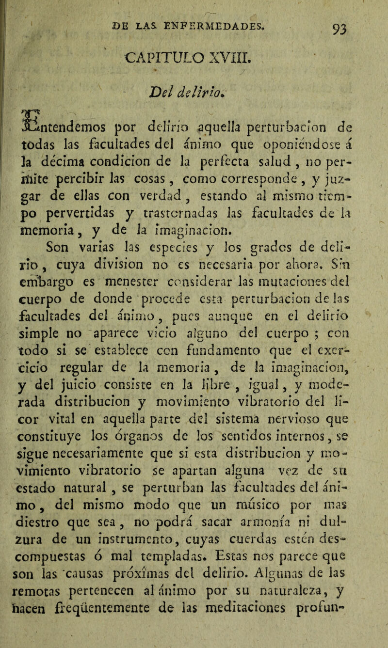 CAPITULO XVÍII. T>el delirio» Entendemos por delino aquella perturbación d todas las facultades del ánimo que oponiéndose la décima condición de la perfecta salud , no per- mite percibir las cosas , como corresponde , y juz- gar de ellas con verdad , estando al mismo tiem- po pervertidas y trastornadas las facultades de la memoria, y de la imaginación. Son varias las especies y los grades de deli- rio , cuya division no es necesaria por ahora. Sin eníbargo es menester considerar las mutaciones del cuerpo de donde procede esta perturbación de las facultades del ánimo, pues aunque en el delirio simple no aparece vicio alguno del cuerpo ; con todo si se establece con fundamento que el exer- clcio regular de la memoria, de la imaginación, y del juicio consiste en la libre , igual, y mode- rada distribución y movimiento vibratorio del li- cor vital en aquella parte del sistema nervioso que constituye los órganos de los sentidos internos, se sigue necesariamente que si esta distribución y mo- vimiento vibratorio se apartan alguna vez de su estado natural , se perturban las facultades del áni- mo , del mismo modo que un músico por mas diestro que sea, no podrá sacar armonía ni dul- zura de un instrumento, cuyas cuerdas estén des- compuestas ó mal templadas. Estas nos parece que son las causas próximas del delirio. Algunas de las remotas pertenecen al ánimo por su naturaleza, y hacen íreqüentemente de las meditaciones profun- Ti