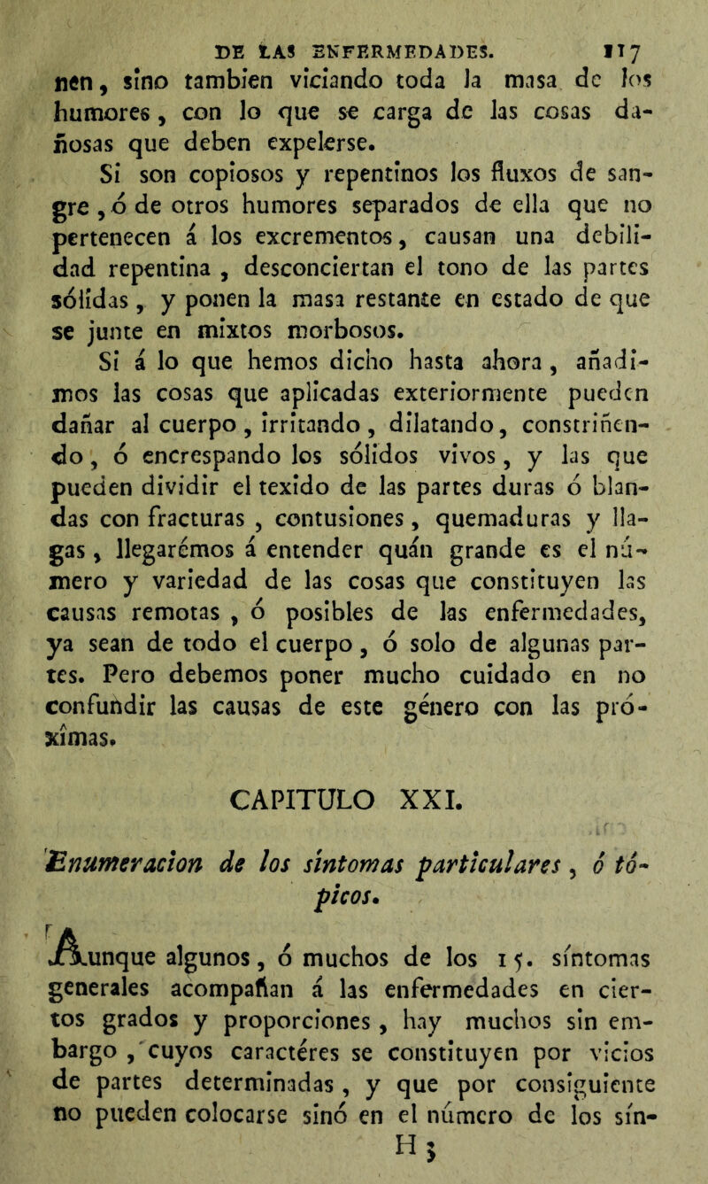 nen, sino también viciando toda Ja masa de los humores, con lo que se carga de Jas cosas da- ñosas que deben expelerse. Si son copiosos y repentinos los fluxos de san- gre , d de otros humores separados de ella que no pertenecen á los excrementos, causan una debili- dad repentina , desconciertan el tono de las partes sólidas, y ponen la masa restante en estado de que se junte en mixtos morbosos. Si á lo que hemos dicho hasta ahora, añadi- mos las cosas que aplicadas exteriormente pueden dañar al cuerpo , irritando , dilatando, constriñen- do , ó encrespando los sólidos vivos, y las que pueden dividir el texido de las partes duras ó blan- das con fracturas , contusiones, quemaduras y lla- gas , llegaremos á entender quán grande es el nú- mero y variedad de las cosas que constituyen las causas remotas , ó posibles de las enfermedades, ya sean de todo el cuerpo, ó solo de algunas par- tes. Pero debemos poner mucho cuidado en no confuhdir las causas de este género con las pró- ximas. CAPITULO XXI. Enumeración de los síntomas particulares, é tó- picos, j/^unque algunos, ó muchos de los 15. sintomas generales acompañan á las enfermedades en cier- tos grados y proporciones, hay muchos sin em- bargo , cuyos caracteres se constituyen por vicios de partes determinadas , y que por consiguiente no pueden colocarse sinó en el número de los sín- H5