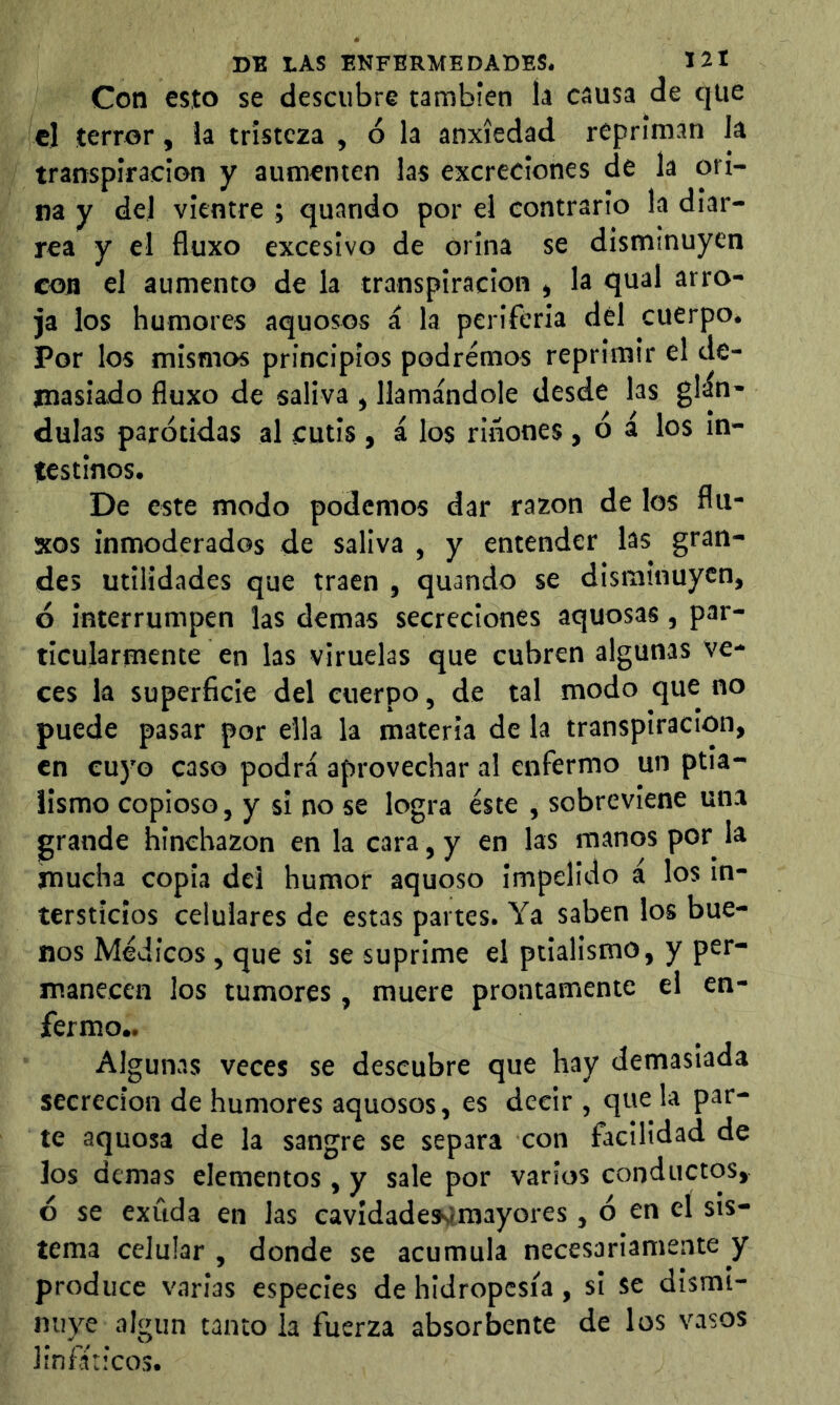 Con esto se descubre también la causa de que el terror, la tristeza , ó la anxíedad repriman la transpiración y aumenten las excreciones de la ori- na y del vientre ; quando por el contrario la diar- rea y el fluxo excesivo de orina se disminuyen con el aumento de la transpiración , la qual arro- ja los humores aquosos á la periferia dél cuerpo. Por los mismos principios podremos reprimir el de- masiado fluxo de saliva , llamándole desde las glán- dulas parótidas al cutis, i los rinones, ó á los in- testinos. De este modo podemos dar razón de los flu- xos inmoderados de saliva , y entender las gran- des utilidades que traen , quando se disminuyen, 6 interrumpen las demas secreciones aquosas, par- ticularmente en las viruelas que cubren algunas ve- ces la superficie del cuerpo, de tal modo que no puede pasar por ella la materia de la transpiración, en cuyo caso podrá aprovechar al enfermo un ptia- Üsmo copioso, y si no se logra éste , sobreviene una grande hinchazón en la cara, y en las manos por la mucha copia del humor aquoso impelido á los in- tersticios celulares de estas partes. Ya saben los bue- nos Médicos, que si se suprime el ptialismo, y per- manecen los tumores, muere prontamente el en- fermo.. Algunas veces se descubre que hay demasiada secreción de humores aquosos, es decir , que la par- te aquosa de la sangre se separa con facilidad de los demas elementos , y sale por varios conductos, 6 se exuda en las eavldade3^lmayores, ó en el sis- tema celular , donde se acumula necesariamente y produce varias especies de hidropesía, si se dismi- nuye algún tanto la fuerza absorbente de los vasos linfáticos.