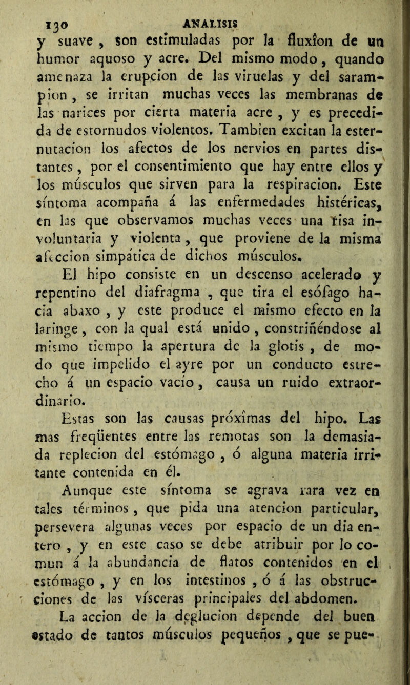 y suave , Son estimuladas por la fluxión de un humor aquoso y acre. Del mismo modo, quando amenaza la erupción de las viruelas y del saram- pión , se irritan muchas veces las membranas de las narices por cierta materia acre , y es precedi- da de estornudos violentos. También excitan la ester- nutacion los afectos de los nervios en partes dis- tantes , por el consentimiento que hay entre ellos y los músculos que sirven para la respiración. Este síntoma acompaña i las enfermedades histéricas, en las que observamos muchas veces una íisa in- voluntaria y violenta , que proviene de la misma afección simpática de dichos músculos. El hipo consiste en un descenso acelerado y repentino del diafragma , que tira el esófago ha- cia abaxo , y este produce el mismo efecto en la laringe , con la qual está unido , constriñéndose al mismo tiempo la apertura de la glotis , de mo- do que impelido el ayre por un conducto estre- cho i un espacio vacío, causa un ruido extraor- dinario. Estas son las causas próximas del hipo. Las mas freqüentes entre las remotas son la demasia- da repleción del estómago , ó alguna materia irri- tante contenida en él. Aunque este síntoma se agrava rara vez en tales términos, que pida una atención particular, persevera algunas veces por espacio de un dia en- tero , y en este caso se debe atribuir por lo co- mún á la abundancia de flatos contenidos en el estómago , y en los intestinos , ó á las obstruc- ciones de las visceras principales del abdomen. La acción de la deglución depende del buen •stado de tantos músculos pequeños , que se pue-