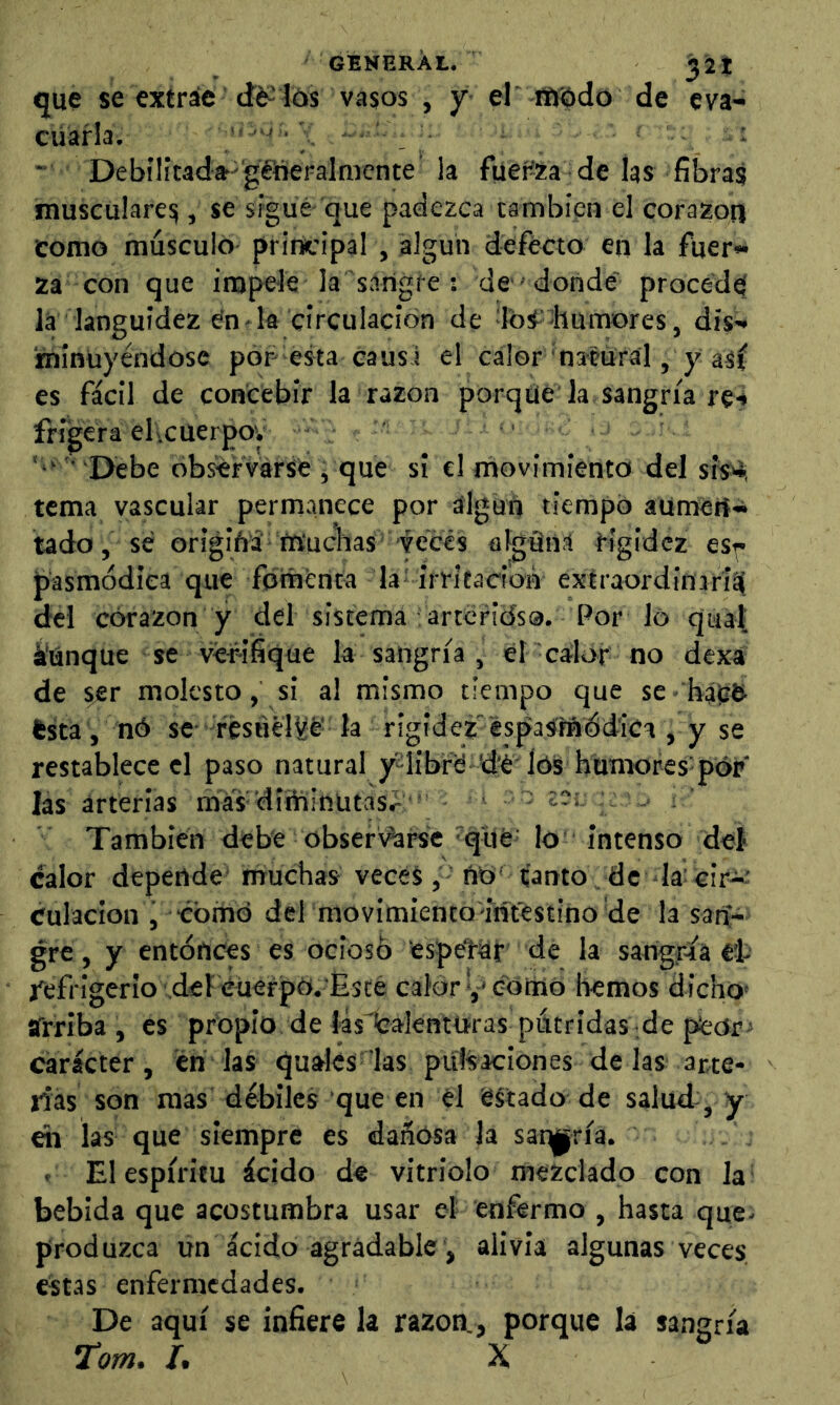 GENERAL. 32t que se extráe <íé2 lós vasos , y el’ iftíodo de eva- cuarla. \ '■ _ ’• ■ Debnitad»'gfneralmcnte la fiiefia de las fibras musculares, se sigue que padezca cambíen el corazón como músculo principal , algún defécto en la fuer- za con que impele la sangre : de'donde' procede la languidez en la circulación de Ibí'-humores, dis- 'minüyéndosc por- esta causa el calor datural, y aSr es fácil de concebir la razón porqué la sangría r§4 frigera el 1 cuerpo; ■ Debe ob^rvárse j que si el movimiento del sis^ tema yascular permanece por algún tiempo aumert- tado, se origiñá muchas ■veces algüiia Hgídcz esy pasmódiea que fomenta la irritacron extraordinarii^ del córazon y del sistema artcricísa. Por lo quaí: ÍUnque se verifique la sangría , el calor no dexa de ser molesto, si al mismo tiempo que se hálsb ésta, nó se- fésuébje' la rigidez'¿spasmdd'ica , y se restablece el paso natural j^Iibrd 'dé lóS humores por las arterías raás 'diítíinütasr ' - También debe obser\^rse qué lo intenso deí calor depende muchas veces, ño t’antoVdc la: cir-í-; culacion j comd del movimiento intestino de la san- gre , y entónces es ocioso espeli-yr dé la sangría ét Refrigerio del éuerpO. Esté calor v* eoino hemos dicho' sfrrlba , es propio de lásicálenttíras pútridas de pteor carácter, én las quales'las pulsaciones de las arte- rias son mas débiles que en él estado de salud , y ch las que siempre es dañosa la saqjpría. . El espíritu ácido de vitriolo mezclado con la bebida que acostumbra usar el enfermo , hasta que- produzca un ácido agradable, alivia algunas veces, estas enfermedades. De aquí se infiere la razón., porque la sangría tom. /. X