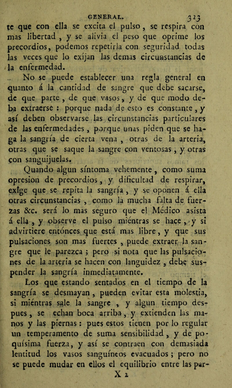 te que con ella se excita el pulso, se respira con mas libertad , y se alivia el peso que oprime los precordios, podemos repetirla con, seguridad todas las veces que lo exijan las demas circuastancias de la enfermedad. No se puede establecer una regla general en quanto á la cantidad de sangre que debe sacarse, de que parte , de que vasos, y de que modo de- ba extraerse : porque nada de esto es constante , y así deben observarse las circunstancias particulares de las enfermedades, porque unas piden que se ha- ga la sangría de cierta vena , otras de la arteria, otras que se saque la sangre con ventosas, y otras con sanguijuelas. Quando algún síntoma vehemente, como suma opresión de precordios, y dificultad de respirar, exige que se repita la sangría , y se oponen á ella otras circunstancias , como la mucha falta de fuer- zas &c. será lo mas seguro que el Médico asista á ella , y observe el pulso mientras se hace, y si advirtiere entonces que está mas libre, y que sus pulsaciones son mas fuertes , puede extraer, la san- gre que le parezca ; pero si nota que las pulsacio- nes de la arteria se hacen con languidez , debe sus- pender la sangría inmediatamente. Los que estando sentados en el tiempo de la sangría se desmayan, pueden evitar esta molestia, si mientras sale la sangre , y algún tiempo des- pues , se echan boca arriba, y extienden las ma- nos y las piernas: pues estos tienen por lo regular un temperamento de suma sensibilidad, y de po- quísima fuerza, y así se contraen con demasiada lentitud los vasos sanguíneos evacuados ; pero no se puede mudar en ellos el equilibrio entre las par- X i