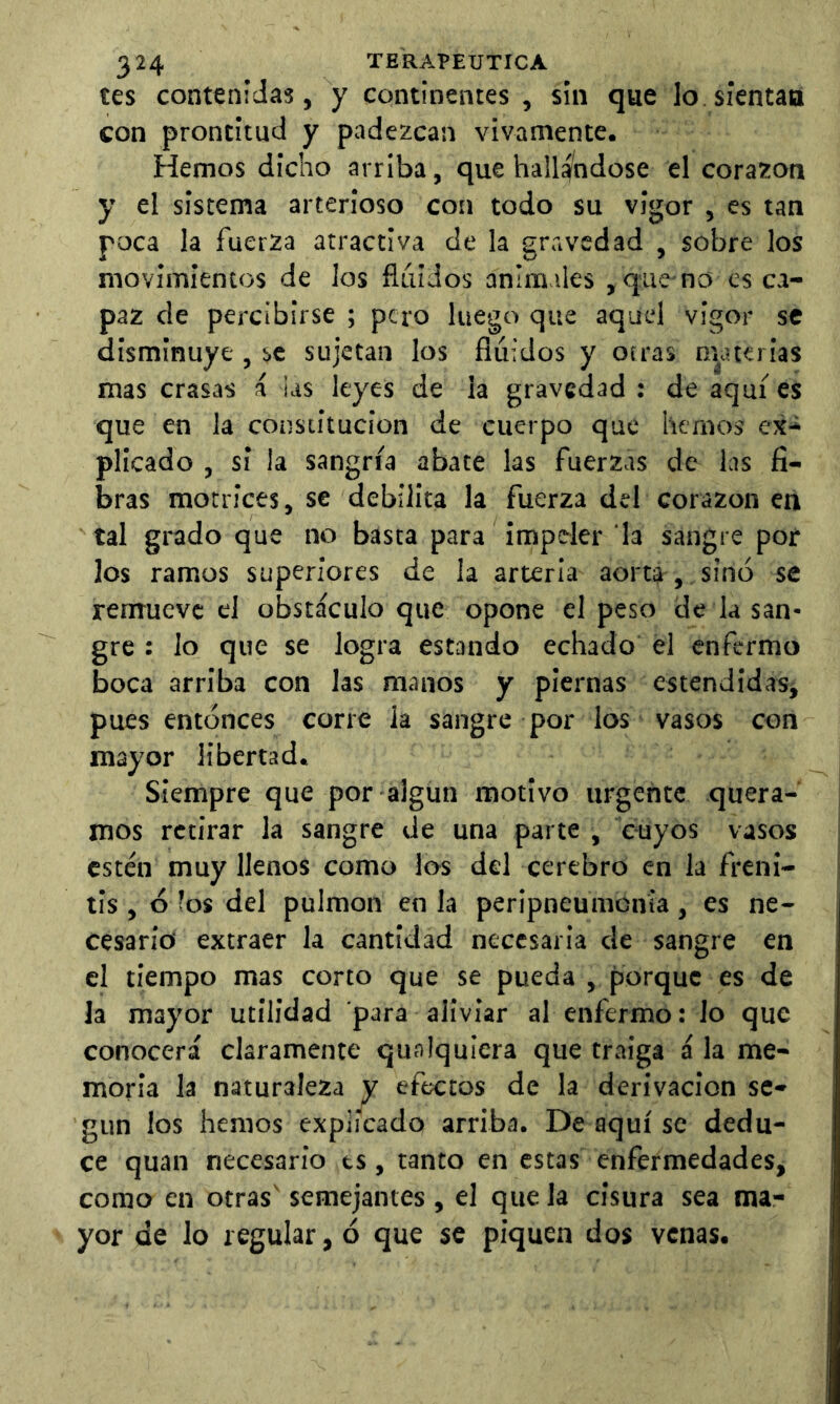 tes contenidas, y continentes , sin que lo sientan con prontitud y padezcan vivamente. Hemos dicho arriba, que hallá^ndose el corazón y el sistema arterioso con todo su vigor , es tan poca la fuerza atractiva de la gravedad , sobre los movimientos de los fluidos animales , que-no es ca- paz de percibirse ; pero luego que aquel vigor se disminuye , se sujetan los fluidos y otras m^aterias mas crasas á las leyes de la gravedad : de aquí es que en la constitución de cuerpo que liemos ex- plicado , si la sangría abate las fuerzas de las fi- bras motrices, se debilita la fuerza del corazón en tal grado que no basta para impeler la sangre por los ramos superiores de la arteria aorta , sino se remueve el obstáculo que opone el peso de la san- gre : lo que se logra estando echado el enfermo boca arriba con las manos y piernas estendidasi pues entonces corre la sangre por los vasos con mayor libertad. Siempre que por algún motivo urgente quera- mos retirar la sangre de una parte , cuyos vasos estén muy llenos como los del cerebro en la frenl- tis, o íos del pulmón en la peripneumonia, es ne- cesario extraer la cantidad necesaria de sangre en el tiempo mas corto que se pueda , porque es de la mayor utilidad para aliviar al enfermo: lo que conocerá claramente qualquicra que traiga á la me- moria la naturaleza y efectos de la derivación se- gún los hemos explicado arriba. Desquise dedu- ce quan necesario ts, tanto en estas enfermedades, como en otras' semejantes, el que la cisura sea ma- yor de lo regular, ó que se piquen dos venas.