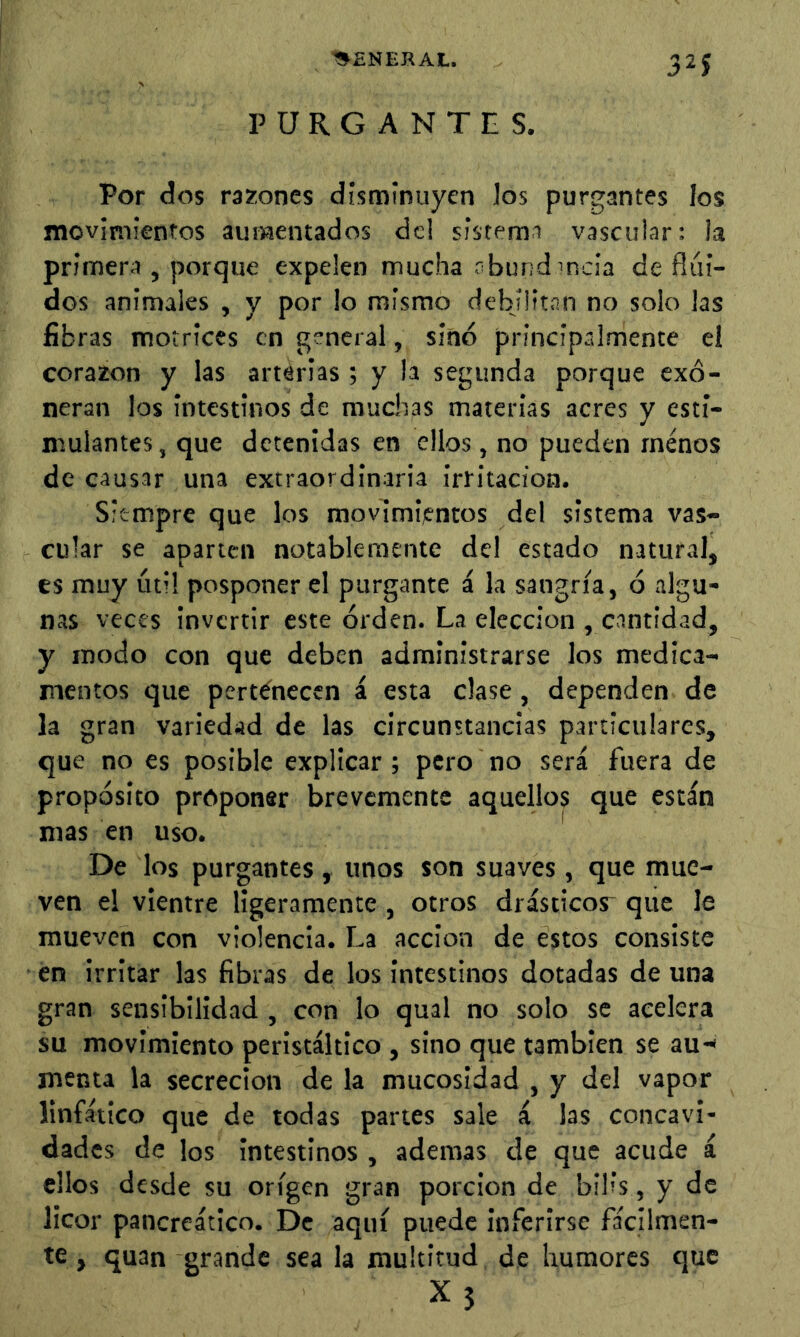 ■SENERAt. 32? PURGANTES. Por dos razones disminuyen ios purgantes los movimientos aumentados de! sistema vascular: la primera , porque expelen mucha rbundincia de flui- dos animales , y por lo mismo debilitan no solo las fibras motrices en general, sino principalmente el corazón y las arterias ; y la segunda porque exo- neran los intestinos de muchas materias acres y esti- mulantes, que detenidas en ellos, no pueden menos de causar una extraordinaria irritación. Siempre que los movimientos del sistema vas- cular se aparten notablemente del estado natural, es muy útil posponer el purgante á la sangría, 6 algu- nas veces invertir este orden. La elección , cantidad, y modo con que deben administrarse los medica- mentos que pertenecen á esta clase, dependen de la gran variedad de las circunstancias particulares, que no es posible explicar ; pero no será fuera de proposito proponer brevemente aquellos que están mas en uso. De los purgantes , unos son suaves, que mue- ven el vientre ligeramente , otros drásticor que le mueven con violencia. La acción de estos consiste en irritar las fibras de los Intestinos dotadas de una gran sensibilidad , con lo qual no solo se acelera su movimiento peristáltico , sino que también se au-* menta la secreción de la mucosidad , y del vapor linfático que de todas partes sale á las concavi- dades de los Intestinos , ademas de que acude á ellos desde su origen gran porclon de bih's, y de licor pancreático. De aquí puede inferirse fácilmen- te , quan grande sea la multitud de humores que