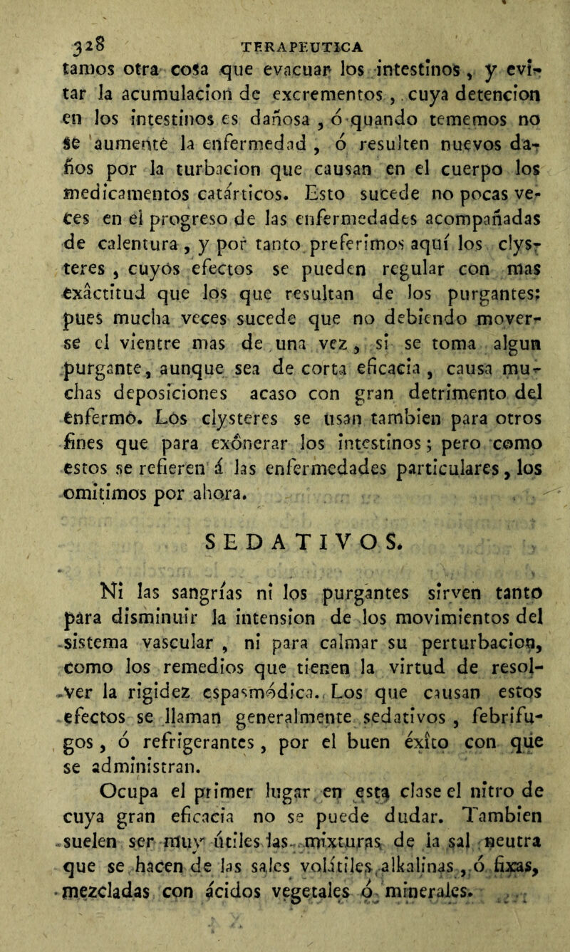 tamos otra cosa -que evacuar los intestinos, y cvír tar la acumulación de excrementos ,. cuya detención en los intestinos es dañosa , ó quando tememos no se aumenté la enfermedad , ó resulten nuevos da- ños por la turbación que causan en el cuerpo los medicamentos catárticos. Esto sucede no pocas ve- ces en el progreso de las enfermedades acompañadas de calentura , y por tanto preferimos aquí los clys? teres , cuyos efectos se pueden regular con mas exactitud que los que resultan de los purgantes; pues mucha veces sucede que no debiendo moverá se el vientre mas de una vez, si se toma algún purgante, aunque sea de corta eficacia, causa mu- chas deposiciones acaso con gran detrimento del enfermó. Lós clysteres se usan también para otros fines que para exonerar los intestinos; pero como estos se refieren á las enfermedades particulares, los omin’mos por ahora. SEDATIVOS. Ni las sangrías ni los purgantes sirven tanto para disminuir la intension de los movimientos del -sistema vascular , ni para calmar su perturbación. Como los remedios que tienen la virtud de resoj- -Ver la rigidez cspasmódica., Los que causan estos efectos se llaman generalmente sedativos , febrifu- ges , ó refrigerantes, por el buen éxito con que se administran. Ocupa el primer lugar en ,estí> clase el nitro de cuya gran eficacia no se puede dudar. También suelen ser muy ótiles las^ nrixturas de ¡a sal : neutra que se hacen de las sales volitiles.alkalinas ,.ó fixas, • mezcladas con ácidos vegetales minerales. , .