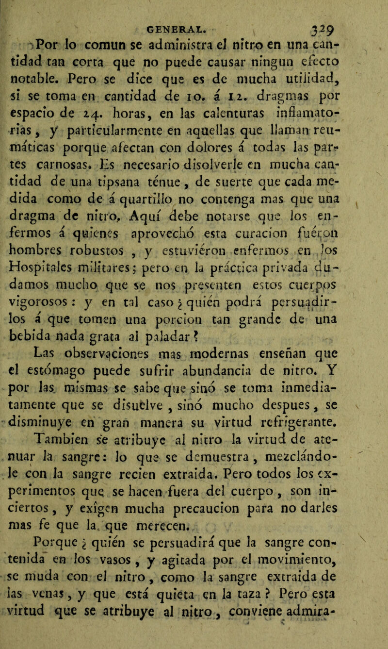 ¡Por lo común se administra el nitro en una can- tidad tan corta que no puede causar ningún efecto notable. Pero se dice que es de mucha utilidad, si se toma en cantidad de 10. á 12. dragmas por espacio de 24. horas, en las calenturas inflamato- rias , y particularmente en aquellas que llaman reu- máticas porque afectan con dolores á todas las par;* tes carnosas. Es necesario disolverle en mucha can- tidad de una tipsana tenue , de suerte que cada me- dida como de á quartlllo no contenga mas que una dragma de nitro. Aquí debe notarse que los en- fermos á quienes aprovechó esta curación fué!¡on hombres robustos , y estuvieron enfermos en los Hospitales militares; pero en la práctica privada du- damos mucho que se nos presenten estos cuerpos vigorosos : y en tal caso ¿ quién podrá persuadir- los á que tomen una porción tan grande de una bebida nada grata al paladar ? Las observ£|CÍones mas modernas enseñan que el estómago puede sufrir abundancia de nitro. Y por las, mismas se sabe que sinó se toma inmedia- tamente que se disuelve , sinó mucho despues, se disminuye en gran manera su virtud refrigerante. También se atribuye al nitro la virtud de ate- nuar la sangre: lo que se demuestra, mezclándo- le con la sangre recien extraida. Pero todos los ex- perimentos que se hacen fuera del cuerpo, son in- ciertos , y exigen mucha precaución para no darles mas fe que la que merecen. Porque ¿ quién se persuadirá que la sangre con- tenida en los vasos, y agitada por el movimiento, se muda con el nitro, como la sangre extraída de las venas, y que está quieta en la taza ? Pero esta virtud que se atribuye al nitro, conviene admira-