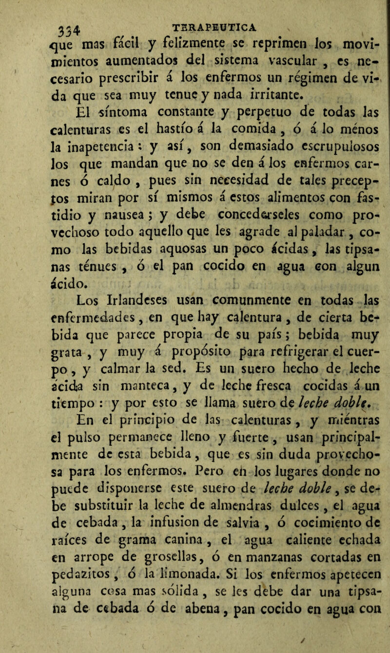 ^54 TSRAPSÜTICA <jue mas fácil y felizmente se reprimen los movi- mientos aumentados del sistema vascular , es ne- cesario prescribir á los enfermos un régimen de vi- da que sea muy tenue y nada irritante. El síntoma constante y perpetuo de todas las calenturas es el hastío á la comida , ó á lo menos ! la inapetencia; y así, son demasiado escrupulosos los que mandan que no se den á los enfermos car- nes ó caldo , pues sin necesidad de tales precep- jos miran por sí mismos á estos alimentos con fas- tidio y nausea; y debe conceda-seles como pro- vechoso todo aquello que les agrade al paladar , co- mo las bebidas aquosas un poco ácidas, las tipsa- nas tenues , ó el pan cocido en agua eon algún ácido. Los Irlandeses usan comunmente en todas las enfermedades , en que hay calentura , de cierta be- bida que parece propia de su país; bebida muy grata , y muy á propósito para refrigerar el cuer- po , y calmar la sed. Es un suero hecho de leche acidia sin manteca, y de leche fresca cocidas á un tiempo : y por esto se llama suero de leche doble. En el principio de las calenturas, y mientras el pulso permanece lleno y fuerte, usan principal- mente de esta bebida, que es sin duda provecho- sa para los enfermos. Pero en los lugares donde no puede disponerse este suero de leche doble ^ $t át- be substituir la leche de almendras dulces , el agua de cebada , la infusion de salvia , ó cocimiento de raíces de grama canina , el agua caliente echada en arrope de grosellas, ó en manzanas cortadas en pedazitos , ó la limonada. Si los enfermos apetecen alguna cc?sa mas sólida, se les debe dar una tipsa- na de cebada ó de abena, pan cocido en agua con