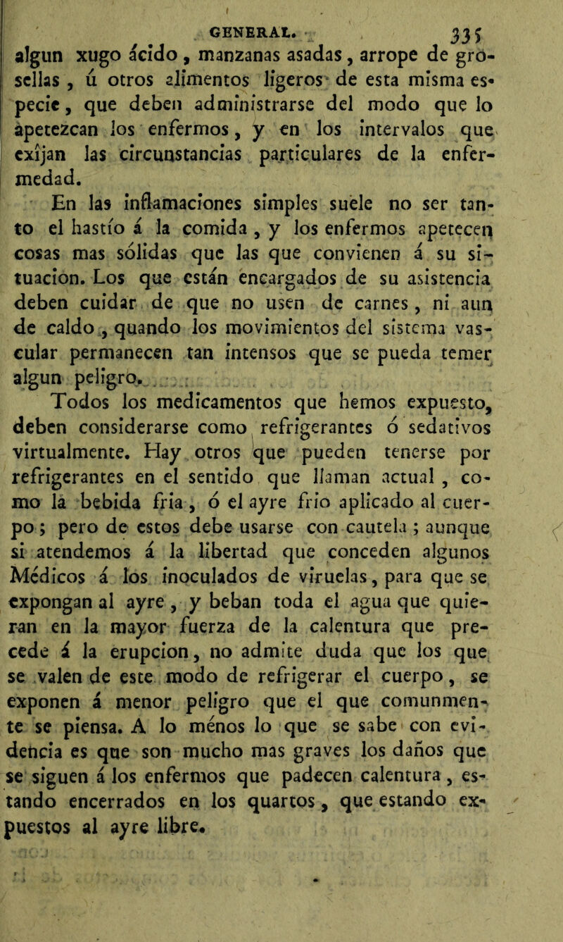 GENERAt. 33 J I algun xugo ácido , manzanas asadas, arrope de gro- sellas , ú otros alimentos ligeros- de esta misma es« pecie, que deben administrarse del modo que lo apetezcan los enfermos, y en los intervalos que exijan las circunstancias particulares de la enfer- medad. En las inflamaciones simples suele no ser tan- to el hastío á la comida , y los enfermos apetecen cosas mas sólidas que las que convienen á su si- tuación. Los que están éncargados de su asistencia deben cuidar de que no usen de carnes, ni aun de caldo , quando los movimientos del sistema vas- cular permanecen tan intensos que se pueda temer algún peligro. Todos los medicamentos que hemos expuesto, deben considerarse como refrigerantes ó sedativos virtualmente. Hay otros que pueden tenerse por refrigerantes en el sentido que llaman actual, co- mo lá bebida fria , ó el ayre frió aplicado al cuer- po ; pero de estos debe usarse con cautela ; aunque si atendemos á la libertad que conceden algunos Médicos á los inoculados de viruelas, para que se expongan al ayre , y beban toda el agua que quie- ran en la mayor fuerza de la calentura que pre- cede á la erupción, no admite duda que los que se valen de este modo de refrigerar el cuerpo, se exponen á menor peligro que el que comunmen- te se piensa. A lo menos lo que se sabe con evi- dencia es que son mucho mas graves los daños que se siguen á los enfermos que padecen calentura , es- tando encerrados en los quartos, que estando ex- puestos al ayre libre.