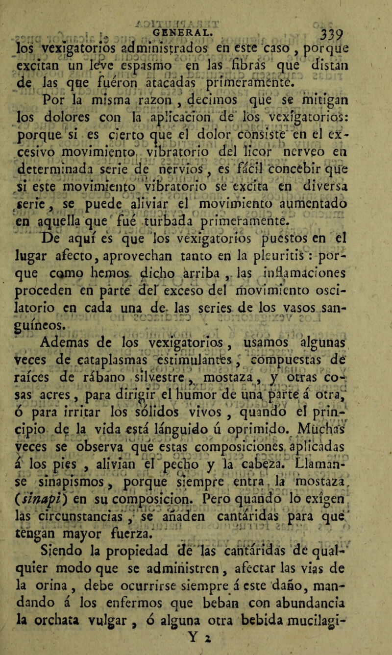 los véxígatoríós administrados en este caso , porque excitan un le^c espasmo eñ las fibras que distan de, las que fueron átacadás prímerarrienté. Por la mistna razón , decimos qiie se mitigan los dolores con la aplicación de los vexlgatorios: porque si es cierto c|ue el dolor consiste en el ex* cesivo movimiento. Vibratorio del licor nerveó en determinada serie de nervios , es fácil concebir que .si este movimiento vibratorio sé excita en diversa .serie, se puede aliviar el movimiento aurñentado en aquella que fué turbada primeramente. De aquí es que los véxigatoríos puestos en el lugar afecto, aprovechan tanto en la pleuritis: por- que como hemos, dicho árriba ,. las inflamaciones proceden en parte dei exceso del movimiento osci- latorio en cada una dc; las series de los vasos san- guíneos. Ademas de los vexigatorios, usamos algunas veces de cataplasmas cstirnulántfes, compuestas dé raíces de rábano silvestre, mostaza, y otras co-'; sas acres, para dirigir el Humor de una,'parte a otra,' ó para irritar los solidos vivos , quandó el prin- cipio d? la vida está lánguido ú oprimijdo. Müphás veces se observa que estas composiciones, aplicadas a los pies , alivian eh pecho y lá cabera. Llamaa- se sinapismos, porque siempre entra, la mostaza, (smapí) cn su compósicipn. Pero quátido Ip exigen las circunstancias, se añaden cantáridas para que ’ tengan mayor fuerza.' Siendo la propiedad 'de las cantáridas de qual-' quier modo que se administren, afectar las vias de la orina , debe ocurrirse siempre á este daño, man- dando á los enfermos que beban con abundancia la orchata vulgar, ó alguna otra bebida mucilagi- Y X